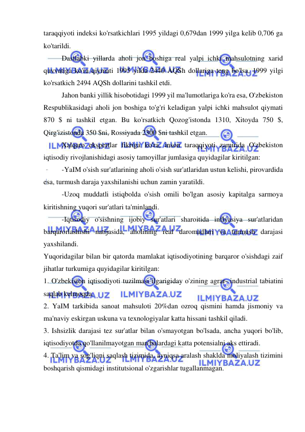  
 
taraqqiyoti indeksi ko'rsatkichlari 1995 yildagi 0,679dan 1999 yilga kelib 0,706 ga 
ko'tarildi.  
Dastlabki yillarda aholi jon boshiga real yalpi ichki mahsulotning xarid 
quvvatiga ko'ra qiymati 1995 yilda 2440 AQSh dollariga teng bo'lsa, 1999 yilgi 
ko'rsatkich 2494 AQSh dollarini tashkil etdi.  
Jahon banki yillik hisobotidagi 1999 yil ma'lumotlariga ko'ra esa, O'zbekiston 
Respublikasidagi aholi jon boshiga to'g'ri keladigan yalpi ichki mahsulot qiymati 
870 $ ni tashkil etgan. Bu ko'rsatkich Qozog'istonda 1310, Xitoyda 750 $, 
Qirg'izistonda 350 $ni, Rossiyada 2300 $ni tashkil etgan.  
Xalqaro ekspertlar fikriga ko'ra, inson taraqqiyoti zamirida O'zbekiston 
iqtisodiy rivojlanishidagi asosiy tamoyillar jumlasiga quyidagilar kiritilgan:  
-YaIM o'sish sur'atlarining aholi o'sish sur'atlaridan ustun kelishi, pirovardida 
esa, turmush daraja yaxshilanishi uchun zamin yaratildi.  
        -Uzoq muddatli istiqbolda o'sish omili bo'lgan asosiy kapitalga sarmoya 
kiritishning yuqori sur'atlari ta'minlandi.  
-Iqtisodiy o'sishning ijobiy sur'atlari sharoitida inflyasiya sur'atlaridan 
barqarorlashishi natijasida, aholining real daromadlari va turmush darajasi 
yaxshilandi.  
Yuqoridagilar bilan bir qatorda mamlakat iqtisodiyotining barqaror o'sishdagi zaif 
jihatlar turkumiga quyidagilar kiritilgan:  
1. O'zbekiston iqtisodiyoti tuzilmasi ilgarigiday o'zining agrar- industrial tabiatini 
saqlab kelmoqda.  
2. YaIM tarkibida sanoat mahsuloti 20%dan ozroq qismini hamda jismoniy va 
ma'naviy eskirgan uskuna va texnologiyalar katta hissani tashkil qiladi.  
3. Ishsizlik darajasi tez sur'atlar bilan o'smayotgan bo'lsada, ancha yuqori bo'lib, 
iqtisodiyotda qo'llanilmayotgan man'balardagi katta potensialni aks ettiradi. 
4. Ta'lim va sog'liqni saqlash tizimida, ayniqsa aralash shaklda moliyalash tizimini 
boshqarish qismidagi institutsional o'zgarishlar tugallanmagan. 
