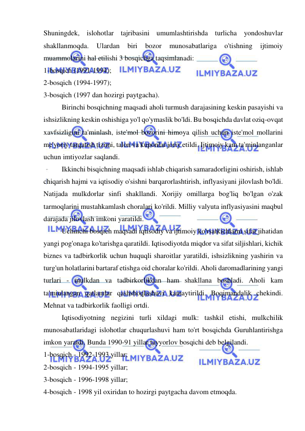  
 
Shuningdek, islohotlar tajribasini umumlashtirishda turlicha yondoshuvlar 
shakllanmoqda. 
Ulardan 
biri 
bozor 
munosabatlariga 
o'tishning 
ijtimoiy 
muammolarini hal etilishi 3 bosqichga taqsimlanadi:  
1-bosqich (1991-1994);  
2-bosqich (1994-1997);  
3-bosqich (1997 dan hozirgi paytgacha).  
Birinchi bosqichning maqsadi aholi turmush darajasining keskin pasayishi va 
ishsizlikning keskin oshishiga yo'l qo'ymaslik bo'ldi. Bu bosqichda davlat oziq-ovqat 
xavfsizligini ta'minlash, iste'mol bozorini himoya qilish uchun iste'mol mollarini 
me'yoriy tarqatish tizimi, talon va kuponlar joriy etildi. Ijtimoiy kam ta'minlanganlar 
uchun imtiyozlar saqlandi.  
Ikkinchi bisqichning maqsadi ishlab chiqarish samaradorligini oshirish, ishlab 
chiqarish hajmi va iqtisodiy o'sishni barqarorlashtirish, inflyasiyani jilovlash bo'ldi. 
Natijada mulkdorlar sinfi shakllandi. Xorijiy omillarga bog'liq bo'lgan o'zak 
tarmoqlarini mustahkamlash choralari ko'rildi. Milliy valyuta inflyasiyasini maqbul 
darajada jilovlash imkoni yaratildi.  
Uchinchi bosqich maqsadi iqtisodiy va ijtimoiy ko'rsatkichlarni sifat jihatidan 
yangi pog'onaga ko'tarishga qaratildi. Iqtisodiyotda miqdor va sifat siljishlari, kichik 
biznes va tadbirkorlik uchun huquqli sharoitlar yaratildi, ishsizlikning yashirin va 
turg'un holatlarini bartaraf etishga oid choralar ko'rildi. Aholi daromadlarining yangi 
turlari - mulkdan va tadbirkorlikdan ham shakllana boshladi. Aholi kam 
ta'minlangan qatlamlar qashshoqlashuvi kamaytirildi. Boqimandalik chekindi. 
Mehnat va tadbirkorlik faolligi ortdi.  
Iqtisodiyotning negizini turli xildagi mulk: tashkil etishi, mulkchilik 
munosabatlaridagi islohotlar chuqurlashuvi ham to'rt bosqichda Guruhlantirishga 
imkon yaratdi. Bunda 1990-91 yillar tayyorlov bosqichi deb belgilandi. 
1-bosqich - 1992-1993 yillar;  
2-bosqich - 1994-1995 yillar;  
3-bosqich - 1996-1998 yillar;  
4-bosqich - 1998 yil oxiridan to hozirgi paytgacha davom etmoqda. 
