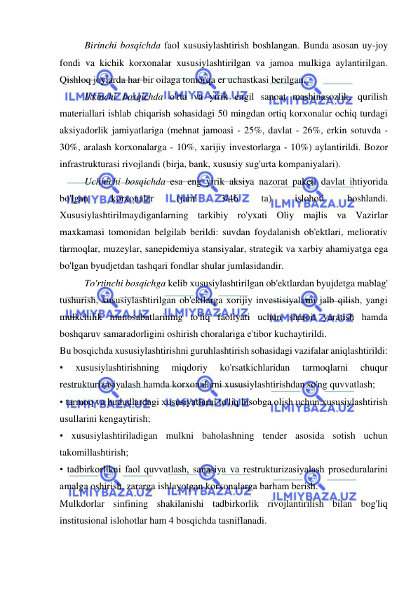  
 
Birinchi bosqichda faol xususiylashtirish boshlangan. Bunda asosan uy-joy 
fondi va kichik korxonalar xususiylashtirilgan va jamoa mulkiga aylantirilgan. 
Qishloq joylarda har bir oilaga tomorqa er uchastkasi berilgan.  
Ikkinchi bosqichda o'rta va yirik engil sanoat mashinasozlik, qurilish 
materiallari ishlab chiqarish sohasidagi 50 mingdan ortiq korxonalar ochiq turdagi 
aksiyadorlik jamiyatlariga (mehnat jamoasi - 25%, davlat - 26%, erkin sotuvda - 
30%, aralash korxonalarga - 10%, xarijiy investorlarga - 10%) aylantirildi. Bozor 
infrastrukturasi rivojlandi (birja, bank, xususiy sug'urta kompaniyalari).  
Uchinchi bosqichda esa eng yirik aksiya nazorat paketi davlat ihtiyorida 
bo'lgan 
korxonalar 
(jami 
3/46 
ta) 
islohoti 
boshlandi. 
Xususiylashtirilmaydiganlarning tarkibiy ro'yxati Oliy majlis va Vazirlar 
maxkamasi tomonidan belgilab berildi: suvdan foydalanish ob'ektlari, meliorativ 
tarmoqlar, muzeylar, sanepidemiya stansiyalar, strategik va xarbiy ahamiyatga ega 
bo'lgan byudjetdan tashqari fondlar shular jumlasidandir.  
To'rtinchi bosqichga kelib xususiylashtirilgan ob'ektlardan byujdetga mablag' 
tushurish, xususiylashtirilgan ob'ektlarga xorijiy investisiyalarni jalb qilish, yangi 
mulkchilik munosabatlarining to'liq faoliyati uchun sharoit yaratish hamda 
boshqaruv samaradorligini oshirish choralariga e'tibor kuchaytirildi.  
Bu bosqichda xususiylashtirishni guruhlashtirish sohasidagi vazifalar aniqlashtirildi:  
• 
xususiylashtirishning 
miqdoriy 
ko'rsatkichlaridan 
tarmoqlarni 
chuqur 
restrukturizasiyalash hamda korxonalarni xususiylashtirishdan so'ng quvvatlash;  
• tarmoq va hududlardagi xususiyatlarni to'liq hisobga olish uchun xususiylashtirish 
usullarini kengaytirish;  
• xususiylashtiriladigan mulkni baholashning tender asosida sotish uchun 
takomillashtirish;  
• tadbirkorlikni faol quvvatlash, sanasiya va restrukturizasiyalash proseduralarini 
amalga oshirish, zararga ishlayotgan korxonalarga barham berish. 
Mulkdorlar sinfining shakilanishi tadbirkorlik rivojlantirilish bilan bog'liq 
institusional islohotlar ham 4 bosqichda tasniflanadi.  
