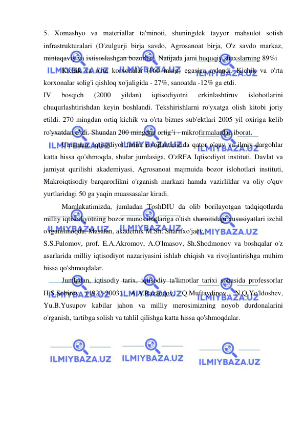  
 
5. Xomashyo va materiallar ta'minoti, shuningdek tayyor mahsulot sotish 
infrastrukturalari (O'zulgurji birja savdo, Agrosanoat birja, O'z savdo markaz, 
mintaqaviy va ixtisoslashgan bozorlar). Natijada jami huquqiy shaxslarning 89%i 
Kichik va o'rta korxonalar (160 ming) egasiga aylandi. Kichik va o'rta 
korxonalar solig'i qishloq xo'jaligida - 27%, sanoatda -12% ga etdi.  
IV 
bosqich 
(2000 
yildan) 
iqtisodiyotni 
erkinlashtiruv 
islohotlarini 
chuqurlashtirishdan keyin boshlandi. Tekshirishlarni ro'yxatga olish kitobi joriy 
etildi. 270 mingdan ortiq kichik va o'rta biznes sub'ektlari 2005 yil oxiriga kelib 
ro'yxatdan o'tdi. Shundan 200 mingdan ortig’i - mikrofirmalardan iborat.  
Umuman, iqtisodiyot fanini rivojlantirishda qator o'quv va ilmiy dargohlar 
katta hissa qo'shmoqda, shular jumlasiga, O'zRFA Iqtisodiyot instituti, Davlat va 
jamiyat qurilishi akademiyasi, Agrosanoat majmuida bozor islohotlari instituti, 
Makroiqtisodiy barqarorlikni o'rganish markazi hamda vazirliklar va oliy o'quv 
yurtlaridagi 50 ga yaqin muassasalar kiradi. 
Mamlakatimizda, jumladan ToshDIU da olib borilayotgan tadqiqotlarda 
milliy iqtisodiyotning bozor munosabatlariga o'tish sharoitidagi xususiyatlari izchil 
o'rganilmoqda. Masalan, akademik M.Sh. Sharifxo'jaev, 
S.S.Fulomov, prof. E.A.Akromov, A.O'lmasov, Sh.Shodmonov va boshqalar o'z 
asarlarida milliy iqtisodiyot nazariyasini ishlab chiqish va rivojlantirishga muhim 
hissa qo'shmoqdalar. 
Jumladan, iqtisodiy tarix, iqtisodiy ta'limotlar tarixi sohasida professorlar 
H.S.Sobirov (1922-2003), A.A.Razzoqov, Q.Muftaydinov, N.Q.Yo'ldoshev, 
Yu.B.Yusupov kabilar jahon va milliy merosimizning noyob durdonalarini 
o'rganish, tartibga solish va tahlil qilishga katta hissa qo'shmoqdalar.  
 
