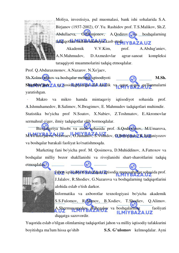  
 
Moliya, investisiya, pul muomalasi, bank ishi sohalarida S.A. 
Birjanov (1937-2002), O’.Yu. Rashidov prof. T.S.Malikov, Sh.Z. 
Abdullaeva, 
O.Olimjonov, 
A.Qodirov 
va 
boshqalarning 
tadqiqotlari muhim ahamiyat kasb etadi. 
Akademik 
V.V.Kim, 
prof. 
A.Abdug'aniev, 
A.N.Mahmudov, 
D.Axmedovlar 
agrar-sanoat 
kompleksi 
taraqqiyoti muammolarini tadqiq etmoqdalar. 
Prof. Q.Abduraxmonov, A.Nazarov. N.Xo'jaev,  
Sh.Xolmo'minov va boshqalar mehnat iqtisodiyoti                                         M.Sh. 
Sharifxo'jaev   va sosiologiyasiga oid darslik va qator o'quv qo'llanmalarni 
yaratishgan. 
Makro 
va 
mikro 
hamda 
mintaqaviy 
iqtisodiyot 
sohasida 
prof. 
A.Ishmuhamedov, B.Salimov, N.Ibragimov, E. Mahmudov tadqiqotlari muhimdir. 
Statistika bo'yicha prof N.Soatov, X.Nabiev, Z.Toshmatov, E.Akromovlar 
sermahsul o'quv, ilmiy tadqiqotlar olib bormoqdalar. 
Buxgalteriya hisobi va audit sohasida prof. S.Qodirxonov, M.Umarova, 
M.To'laxo'jaeva, N.Jo'raev, O.Jumanov, S.Vohidov, O.Bobojonov, K.Jumaniyozov 
va boshqalar barakali faoliyat ko'rsatishmoqda. 
Marketing fani bo'yicha prof. M. Qosimova, D.Muhiddinov, A.Fattoxov va 
boshqalar milliy bozor shakllanishi va rivojlanishi shart-sharoitlarini tadqiq 
etmoqdalar. 
Jahon iqtisodiyoti va xalqaro iqtisodiy munosabatlar sohasida prof. 
J.Jalalov, R.Shodiev, G.Nazarova va boshqalarning tadqiqotlarini 
alohida eslab o'tish darkor. 
Informatika va axborotlar texnologiyasi bo'yicha akademik 
S.S.Fulomov, R.Alimov, B.Xodiev, T.Shodiev, Q.Alimov. 
A.Shermuxamedov, B.Begalov va boshqalarning      faoliyati 
diqqatga sazovordir.  
Yuqorida eslab o'tilgan olimlarning tadqiqotlari jahon va milliy iqtisodiy tafakkurini 
boyitishga ma'lum hissa qo'shib                        S.S. G’ulomov   kelmoqdalar. Ayni 
 
 
