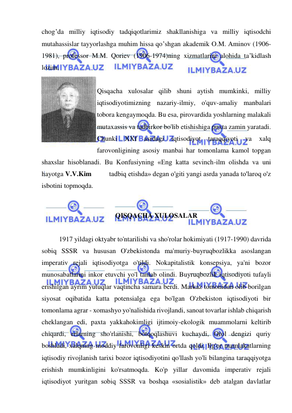  
 
chog’da milliy iqtisodiy tadqiqotlarimiz shakllanishiga va milliy iqtisodchi 
mutahassislar tayyorlashga muhim hissa qo’shgan akademik O.M. Aminov (1906-
1981), professor M.M. Qoriev (1906-1974)ning xizmatlarini alohida ta’kidlash 
lozim.   
 
Qisqacha xulosalar qilib shuni aytish mumkinki, milliy 
iqtisodiyotimizning nazariy-ilmiy, o'quv-amaliy manbalari 
tobora kengaymoqda. Bu esa, pirovardida yoshlarning malakali 
mutaxassis va tadbirkor bo'lib etishishiga puxta zamin yaratadi. 
Chunki 
XXI 
asrdagi 
iqtisodiyot 
taraqqiyoti 
va 
xalq 
farovonligining asosiy manbai har tomonlama kamol topgan 
shaxslar hisoblanadi. Bu Konfusiyning «Eng katta sevinch-ilm olishda va uni 
hayotga V.V.Kim          tadbiq etishda» degan o'giti yangi asrda yanada to'laroq o'z 
isbotini topmoqda. 
 
QISQACHA XULOSALAR 
 
1917 yildagi oktyabr to'ntarilishi va sho'rolar hokimiyati (1917-1990) davrida 
sobiq SSSR va hususan O'zbekistonda ma'muriy-buyruqbozlikka asoslangan 
imperativ rejali iqtisodiyotga o'tildi. Nokapitalistik konsepsiya, ya'ni bozor 
munosabatlarini inkor etuvchi yo'l tanlab olindi. Buyruqbozlik iqtisodiyoti tufayli 
erishilgan ayrim yutuqlar vaqtincha samara berdi. Markaz tomonidan olib borilgan 
siyosat oqibatida katta potensialga ega bo'lgan O'zbekiston iqtisodiyoti bir 
tomonlama agrar - xomashyo yo'nalishida rivojlandi, sanoat tovarlar ishlab chiqarish 
cheklangan edi, paxta yakkahokimligi ijtimoiy-ekologik muammolarni keltirib 
chiqardi, erlarning sho'rlanishi, botqoqlashuvi kuchaydi, Orol dengizi quriy 
boshladi, xalqning moddiy farovonligi keskin ortda qoldi. Ilg'or mamlakatlarning 
iqtisodiy rivojlanish tarixi bozor iqtisodiyotini qo'llash yo'li bilangina taraqqiyotga 
erishish mumkinligini ko'rsatmoqda. Ko'p yillar davomida imperativ rejali 
iqtisodiyot yuritgan sobiq SSSR va boshqa «sosialistik» deb atalgan davlatlar 
 
