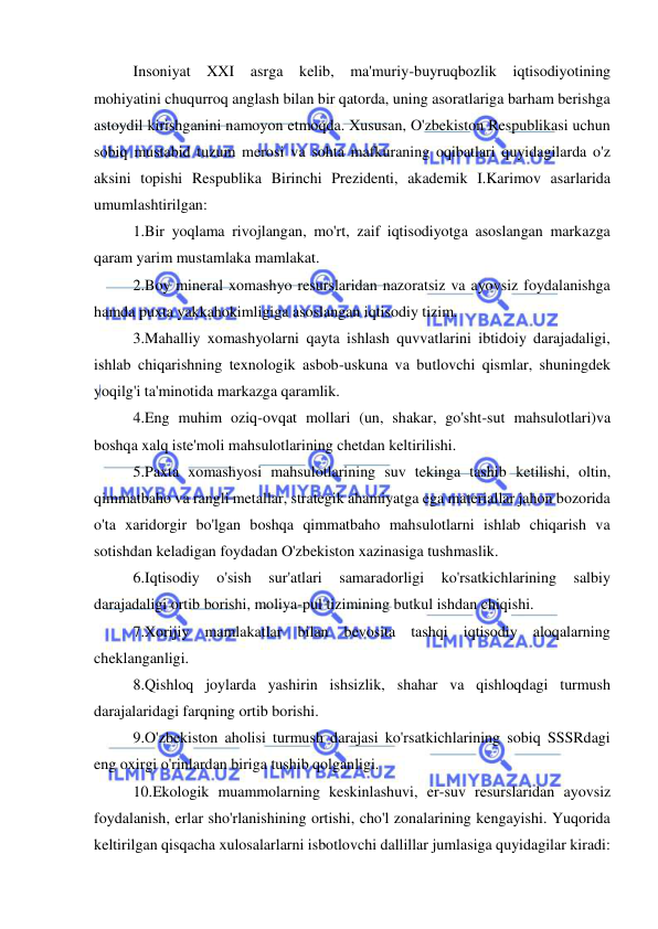  
 
Insoniyat XXI asrga kelib, ma'muriy-buyruqbozlik iqtisodiyotining 
mohiyatini chuqurroq anglash bilan bir qatorda, uning asoratlariga barham berishga 
astoydil kirishganini namoyon etmoqda. Xususan, O'zbekiston Respublikasi uchun 
sobiq mustabid tuzum merosi va sohta mafkuraning oqibatlari quyidagilarda o'z 
aksini topishi Respublika Birinchi Prezidenti, akademik I.Karimov asarlarida 
umumlashtirilgan:  
1.Bir yoqlama rivojlangan, mo'rt, zaif iqtisodiyotga asoslangan markazga 
qaram yarim mustamlaka mamlakat.  
2.Boy mineral xomashyo resurslaridan nazoratsiz va ayovsiz foydalanishga 
hamda puxta yakkahokimligiga asoslangan iqtisodiy tizim.  
3.Mahalliy xomashyolarni qayta ishlash quvvatlarini ibtidoiy darajadaligi, 
ishlab chiqarishning texnologik asbob-uskuna va butlovchi qismlar, shuningdek 
yoqilg'i ta'minotida markazga qaramlik.  
4.Eng muhim oziq-ovqat mollari (un, shakar, go'sht-sut mahsulotlari)va 
boshqa xalq iste'moli mahsulotlarining chetdan keltirilishi.  
5.Paxta xomashyosi mahsulotlarining suv tekinga tashib ketilishi, oltin, 
qimmatbaho va rangli metallar, strategik ahamiyatga ega materiallar jahon bozorida 
o'ta xaridorgir bo'lgan boshqa qimmatbaho mahsulotlarni ishlab chiqarish va 
sotishdan keladigan foydadan O'zbekiston xazinasiga tushmaslik.  
6.Iqtisodiy 
o'sish 
sur'atlari 
samaradorligi 
ko'rsatkichlarining 
salbiy 
darajadaligi ortib borishi, moliya-pul tizimining butkul ishdan chiqishi.  
7.Xorijiy mamlakatlar bilan bevosita tashqi iqtisodiy aloqalarning 
cheklanganligi.  
8.Qishloq joylarda yashirin ishsizlik, shahar va qishloqdagi turmush 
darajalaridagi farqning ortib borishi.  
9.O'zbekiston aholisi turmush darajasi ko'rsatkichlarining sobiq SSSRdagi 
eng oxirgi o'rinlardan biriga tushib qolganligi.  
10.Ekologik muammolarning keskinlashuvi, er-suv resurslaridan ayovsiz 
foydalanish, erlar sho'rlanishining ortishi, cho'l zonalarining kengayishi. Yuqorida 
keltirilgan qisqacha xulosalarlarni isbotlovchi dallillar jumlasiga quyidagilar kiradi:  
