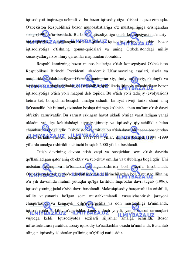  
 
iqtisodiyoti inqirozga uchradi va bu bozor iqtisodiyotiga o'tishni taqozo etmoqda. 
O'zbekiston Respublikasi bozor munosabatlariga o'z mustaqilligiga erishgandan 
so'ng (1991) o'ta boshladi. Bu bozor iqtisodiyotiga o'tish konsepsiyasi ma'muriy-
buyruqbozlikka asoslangan rejali (planli) iqtisodiy tizimdan erkin bozor 
iqtisodiyotiga o'tishning qonun-qoidalari va uning O'zbekistondagi milliy 
xususiyatlarga xos ilmiy qarashlar majmuidan iboratdir.  
Respublikamizning bozor munosabatlariga o'tish konsepsiyasi O'zbekiston 
Respublikasi Birinchi Prezidenti, akademik I.Karimovning asarlari, risola va 
nutqlarida izohlab berilgan. O'zbekistonning tarixiy, ilmiy, an'anaviy, ekologik va 
boshqa sohalardagi tajribalariga asoslanib, respublikada ijtimoiy yo'naltirilgan bozor 
iqtisodiyotiga o'tish yo'li maqbul deb topildi. Bu o'tish yo'li tadrijiy (evolyusion) 
ketma-ket, bosqichma-bosqich amalga oshadi. Jamiyat rivoji tarixi shuni aniq 
ko'rsatadiki, bir ijtimoiy tizimdan boshqa tizimga ko'chish uchun ma'lum o'tish davri 
ob'ektiv zaruriyatdir. Bu zarurat eskirgan hayot ukladi o'rniga yaratiladigan yangi 
ukladni vujudga keltirishdagi siyosiy-ijtimoiy va iqtisodiy qiyinchiliklar bilan 
chambarchas bog'liqdir. O'zbekiston sharoitida bu o'tish davri bir necha bosqichdan 
iborat bo'ladi, birinchi bosqich 1991-1994 yillar, ikkinchi bosqich 1994 -1999 
yillarda amalga oshirildi, uchinchi bosqich 2000 yildan boshlandi.  
O'tish davrining davom etish vaqti va bosqichlari soni o'tish davrida 
qo'llaniladigan qator aniq ob'ektiv va sub'ektiv omillar va uslublarga bog'liqdir. Uni 
nisbatan tezroq va to'fonlarsiz amalga oshirish bosh vazifa hisoblanadi. 
O'zbekistonda sobiq sho'ro davlatlari orasida birinchilardan bo'lib mustaqillikning 
o'n yili davomida muhim yutuqlar qo'lga kiritildi. Inqirozlar davri tugab (1996), 
iqtisodiyotning jadal o'sish davri boshlandi. Makroiqtisodiy barqarorlikka erishildi, 
milliy valyutamiz bo'lgan so'm mustahkamlandi, xususiylashtirish jarayoni 
chuqurlashdi va kengaydi. qilg'i-energetika va don mustaqilligi ta'minlandi, 
iqtisodiyotda tarkibiy o'zgarishlar keng quloch yoydi, yangi sanoat tarmoqlari 
vujudga keldi. Iqtisodiyotda sezilarli siljishlar amalga oshirildi. Bozor 
infrastrukturasi yaratildi, asosiy iqtisodiy ko'rsatkichlar o'sishi ta'minlandi. Bu tanlab 
olingan iqtisodiy islohotlar yo'lining to'g'riligi natijasidir.  
