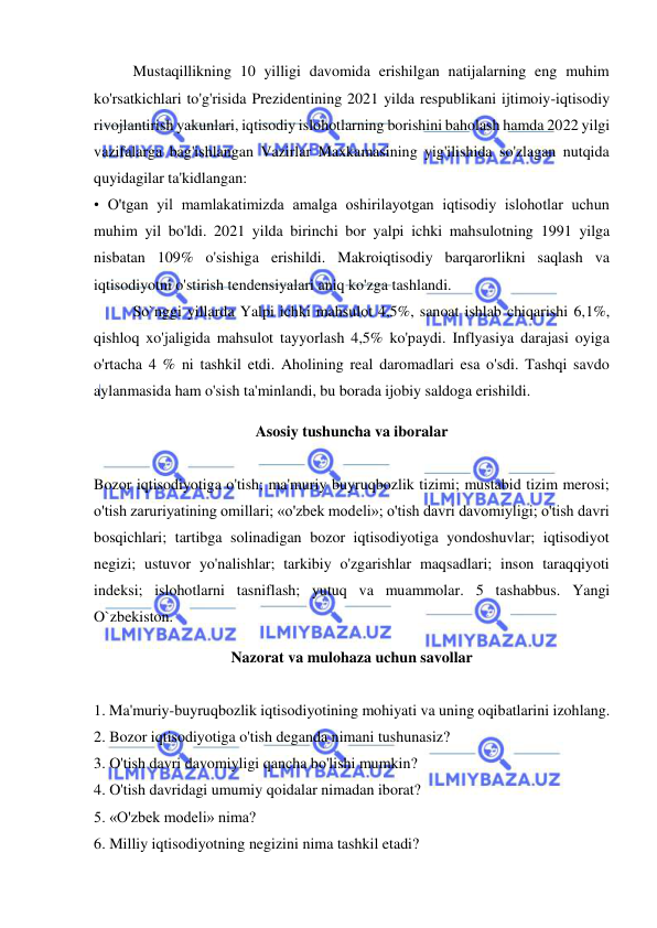  
 
Mustaqillikning 10 yilligi davomida erishilgan natijalarning eng muhim 
ko'rsatkichlari to'g'risida Prezidentining 2021 yilda respublikani ijtimoiy-iqtisodiy 
rivojlantirish yakunlari, iqtisodiy islohotlarning borishini baholash hamda 2022 yilgi 
vazifalarga bag'ishlangan Vazirlar Maxkamasining yig'ilishida so'zlagan nutqida 
quyidagilar ta'kidlangan:  
• O'tgan yil mamlakatimizda amalga oshirilayotgan iqtisodiy islohotlar uchun 
muhim yil bo'ldi. 2021 yilda birinchi bor yalpi ichki mahsulotning 1991 yilga 
nisbatan 109% o'sishiga erishildi. Makroiqtisodiy barqarorlikni saqlash va 
iqtisodiyotni o'stirish tendensiyalari aniq ko'zga tashlandi.  
So`nggi yillarda Yalpi ichki mahsulot 4,5%, sanoat ishlab chiqarishi 6,1%, 
qishloq xo'jaligida mahsulot tayyorlash 4,5% ko'paydi. Inflyasiya darajasi oyiga 
o'rtacha 4 % ni tashkil etdi. Aholining real daromadlari esa o'sdi. Tashqi savdo 
aylanmasida ham o'sish ta'minlandi, bu borada ijobiy saldoga erishildi.  
Asosiy tushuncha va iboralar 
 
Bozor iqtisodiyotiga o'tish; ma'muriy buyruqbozlik tizimi; mustabid tizim merosi; 
o'tish zaruriyatining omillari; «o'zbek modeli»; o'tish davri davomiyligi; o'tish davri 
bosqichlari; tartibga solinadigan bozor iqtisodiyotiga yondoshuvlar; iqtisodiyot 
negizi; ustuvor yo'nalishlar; tarkibiy o'zgarishlar maqsadlari; inson taraqqiyoti 
indeksi; islohotlarni tasniflash; yutuq va muammolar. 5 tashabbus. Yangi 
O`zbekiston. 
Nazorat va mulohaza uchun savollar 
 
1. Ma'muriy-buyruqbozlik iqtisodiyotining mohiyati va uning oqibatlarini izohlang.  
2. Bozor iqtisodiyotiga o'tish deganda nimani tushunasiz?  
3. O'tish davri davomiyligi qancha bo'lishi mumkin?  
4. O'tish davridagi umumiy qoidalar nimadan iborat?  
5. «O'zbek modeli» nima?  
6. Milliy iqtisodiyotning negizini nima tashkil etadi?  
