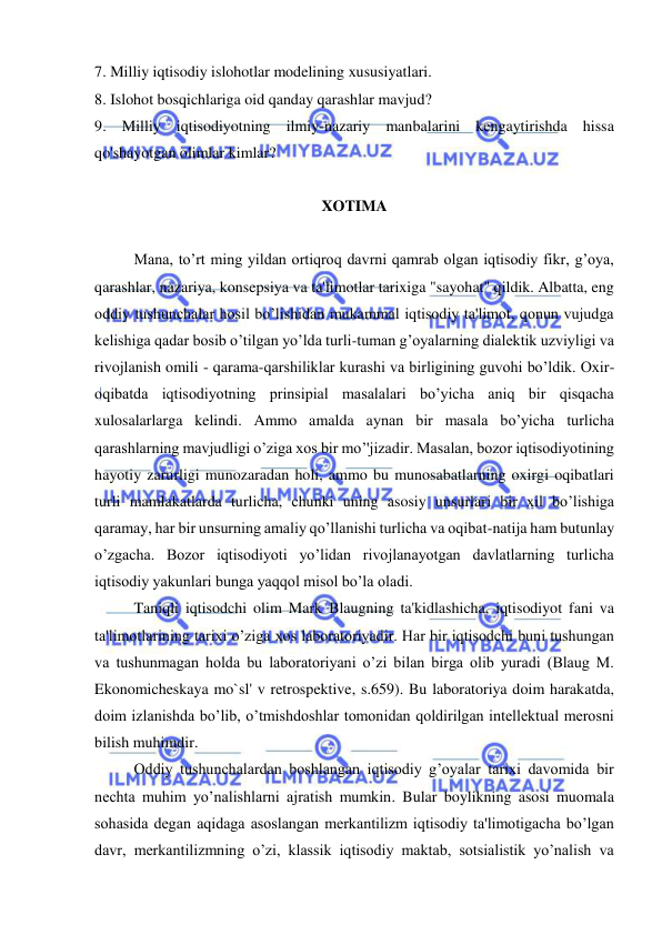  
 
7. Milliy iqtisodiy islohotlar modelining xususiyatlari.  
8. Islohot bosqichlariga oid qanday qarashlar mavjud?  
9. Milliy iqtisodiyotning ilmiy-nazariy manbalarini kengaytirishda hissa 
qo'shayotgan olimlar kimlar? 
 
XOTIMA 
 
Mana, to’rt ming yildan ortiqroq davrni qamrab olgan iqtisodiy fikr, g’oya, 
qarashlar, nazariya, konsepsiya va ta'limotlar tarixiga "sayohat" qildik. Albatta, eng 
oddiy tushunchalar hosil bo’lishidan mukammal iqtisodiy ta'limot, qonun vujudga 
kelishiga qadar bosib o’tilgan yo’lda turli-tuman g’oyalarning dialektik uzviyligi va 
rivojlanish omili - qarama-qarshiliklar kurashi va birligining guvohi bo’ldik. Oxir-
oqibatda iqtisodiyotning prinsipial masalalari bo’yicha aniq bir qisqacha 
xulosalarlarga kelindi. Ammo amalda aynan bir masala bo’yicha turlicha 
qarashlarning mavjudligi o’ziga xos bir mo’'jizadir. Masalan, bozor iqtisodiyotining 
hayotiy zarurligi munozaradan holi, ammo bu munosabatlarning oxirgi oqibatlari 
turli mamlakatlarda turlicha, chunki uning asosiy unsurlari bir xil bo’lishiga 
qaramay, har bir unsurning amaliy qo’llanishi turlicha va oqibat-natija ham butunlay 
o’zgacha. Bozor iqtisodiyoti yo’lidan rivojlanayotgan davlatlarning turlicha 
iqtisodiy yakunlari bunga yaqqol misol bo’la oladi. 
Taniqli iqtisodchi olim Mark Blaugning ta'kidlashicha, iqtisodiyot fani va 
ta'limotlarining tarixi o’ziga xos laboratoriyadir. Har bir iqtisodchi buni tushungan 
va tushunmagan holda bu laboratoriyani o’zi bilan birga olib yuradi (Blaug M. 
Ekonomicheskaya mo`sl' v retrospektive, s.659). Bu laboratoriya doim harakatda, 
doim izlanishda bo’lib, o’tmishdoshlar tomonidan qoldirilgan intellektual merosni 
bilish muhimdir. 
Oddiy tushunchalardan boshlangan iqtisodiy g’oyalar tarixi davomida bir 
nechta muhim yo’nalishlarni ajratish mumkin. Bular boylikning asosi muomala 
sohasida degan aqidaga asoslangan merkantilizm iqtisodiy ta'limotigacha bo’lgan 
davr, merkantilizmning o’zi, klassik iqtisodiy maktab, sotsialistik yo’nalish va 
