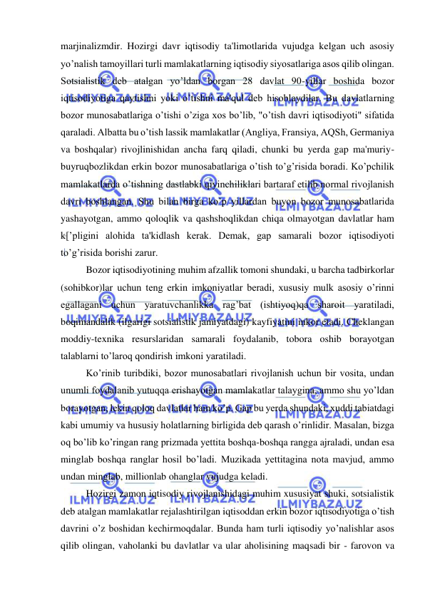  
 
marjinalizmdir. Hozirgi davr iqtisodiy ta'limotlarida vujudga kelgan uch asosiy 
yo’nalish tamoyillari turli mamlakatlarning iqtisodiy siyosatlariga asos qilib olingan. 
Sotsialistik deb atalgan yo’ldan borgan 28 davlat 90-yillar boshida bozor 
iqtisodiyotiga qaytishni yoki o’tishni ma'qul deb hisoblaydilar. Bu davlatlarning 
bozor munosabatlariga o’tishi o’ziga xos bo’lib, "o’tish davri iqtisodiyoti" sifatida 
qaraladi. Albatta bu o’tish lassik mamlakatlar (Angliya, Fransiya, AQSh, Germaniya 
va boshqalar) rivojlinishidan ancha farq qiladi, chunki bu yerda gap ma'muriy-
buyruqbozlikdan erkin bozor munosabatlariga o’tish to’g’risida boradi. Ko’pchilik 
mamlakatlarda o’tishning dastlabki qiyinchiliklari bartaraf etilib normal rivojlanish 
davri boshlangan. Shu bilan birga ko’p yillardan buyon bozor munosabatlarida 
yashayotgan, ammo qoloqlik va qashshoqlikdan chiqa olmayotgan davlatlar ham 
k[’pligini alohida ta'kidlash kerak. Demak, gap samarali bozor iqtisodiyoti 
to’g’risida borishi zarur.  
Bozor iqtisodiyotining muhim afzallik tomoni shundaki, u barcha tadbirkorlar 
(sohibkor)lar uchun teng erkin imkoniyatlar beradi, xususiy mulk asosiy o’rinni 
egallagani uchun yaratuvchanlikka rag’bat (ishtiyoq)qa sharoit yaratiladi, 
boqimandalik (ilgarigi sotsialistik jamiyatdagi) kayfiyatini inkor etadi. Cheklangan 
moddiy-texnika resurslaridan samarali foydalanib, tobora oshib borayotgan 
talablarni to’laroq qondirish imkoni yaratiladi.  
Ko’rinib turibdiki, bozor munosabatlari rivojlanish uchun bir vosita, undan 
unumli foydalanib yutuqqa erishayotgan mamlakatlar talaygina, ammo shu yo’ldan 
borayotgan, lekin qoloq davlatlar ham ko’p. Gap bu yerda shundaki, xuddi tabiatdagi 
kabi umumiy va hususiy holatlarning birligida deb qarash o’rinlidir. Masalan, bizga 
oq bo’lib ko’ringan rang prizmada yettita boshqa-boshqa rangga ajraladi, undan esa 
minglab boshqa ranglar hosil bo’ladi. Muzikada yettitagina nota mavjud, ammo 
undan minglab, millionlab ohanglar vujudga keladi. 
Hozirgi zamon iqtisodiy rivojlanishidagi muhim xususiyat shuki, sotsialistik 
deb atalgan mamlakatlar rejalashtirilgan iqtisoddan erkin bozor iqtisodiyotiga o’tish 
davrini o’z boshidan kechirmoqdalar. Bunda ham turli iqtisodiy yo’nalishlar asos 
qilib olingan, vaholanki bu davlatlar va ular aholisining maqsadi bir - farovon va 
