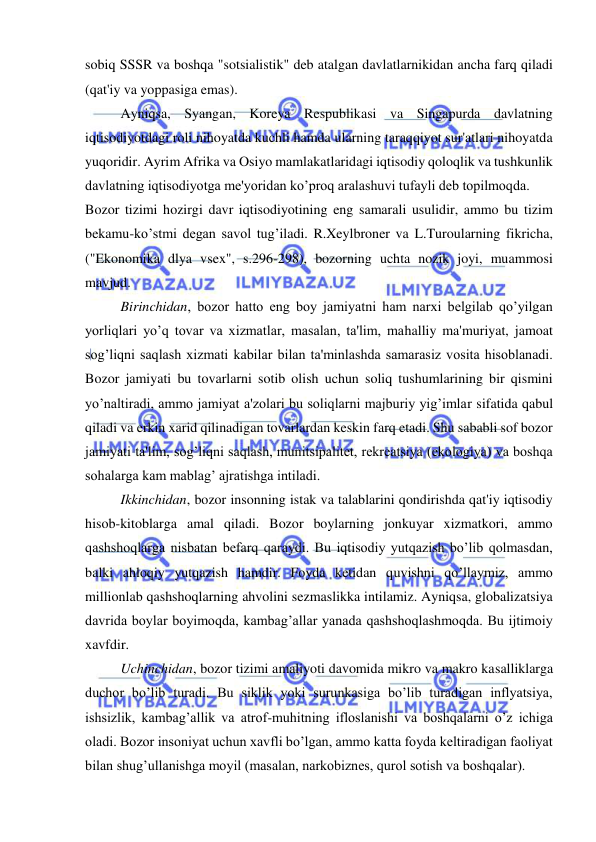  
 
sobiq SSSR va boshqa "sotsialistik" deb atalgan davlatlarnikidan ancha farq qiladi 
(qat'iy va yoppasiga emas). 
Ayniqsa, Syangan, Koreya Respublikasi va Singapurda davlatning 
iqtisodiyotdagi roli nihoyatda kuchli hamda ularning taraqqiyot sur'atlari nihoyatda 
yuqoridir. Ayrim Afrika va Osiyo mamlakatlaridagi iqtisodiy qoloqlik va tushkunlik 
davlatning iqtisodiyotga me'yoridan ko’proq aralashuvi tufayli deb topilmoqda. 
Bozor tizimi hozirgi davr iqtisodiyotining eng samarali usulidir, ammo bu tizim 
bekamu-ko’stmi degan savol tug’iladi. R.Xeylbroner va L.Turoularning fikricha, 
("Ekonomika dlya vsex", s.296-298), bozorning uchta nozik joyi, muammosi 
mavjud. 
Birinchidan, bozor hatto eng boy jamiyatni ham narxi belgilab qo’yilgan 
yorliqlari yo’q tovar va xizmatlar, masalan, ta'lim, mahalliy ma'muriyat, jamoat 
sog’liqni saqlash xizmati kabilar bilan ta'minlashda samarasiz vosita hisoblanadi. 
Bozor jamiyati bu tovarlarni sotib olish uchun soliq tushumlarining bir qismini 
yo’naltiradi, ammo jamiyat a'zolari bu soliqlarni majburiy yig’imlar sifatida qabul 
qiladi va erkin xarid qilinadigan tovarlardan keskin farq etadi. Shu sababli sof bozor 
jamiyati ta'lim, sog’liqni saqlash, munitsipalitet, rekreatsiya (ekologiya) va boshqa 
sohalarga kam mablag’ ajratishga intiladi. 
Ikkinchidan, bozor insonning istak va talablarini qondirishda qat'iy iqtisodiy 
hisob-kitoblarga amal qiladi. Bozor boylarning jonkuyar xizmatkori, ammo 
qashshoqlarga nisbatan befarq qaraydi. Bu iqtisodiy yutqazish bo’lib qolmasdan, 
balki ahloqiy yutqazish hamdir. Foyda ketidan quvishni qo’llaymiz, ammo 
millionlab qashshoqlarning ahvolini sezmaslikka intilamiz. Ayniqsa, globalizatsiya 
davrida boylar boyimoqda, kambag’allar yanada qashshoqlashmoqda. Bu ijtimoiy 
xavfdir. 
Uchinchidan, bozor tizimi amaliyoti davomida mikro va makro kasalliklarga 
duchor bo’lib turadi. Bu siklik yoki surunkasiga bo’lib turadigan inflyatsiya, 
ishsizlik, kambag’allik va atrof-muhitning ifloslanishi va boshqalarni o’z ichiga 
oladi. Bozor insoniyat uchun xavfli bo’lgan, ammo katta foyda keltiradigan faoliyat 
bilan shug’ullanishga moyil (masalan, narkobiznes, qurol sotish va boshqalar). 
