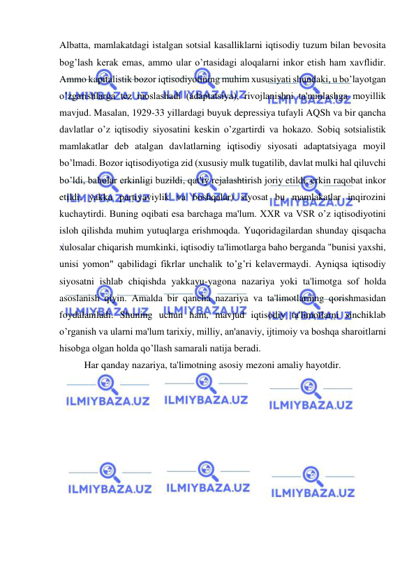  
 
Albatta, mamlakatdagi istalgan sotsial kasalliklarni iqtisodiy tuzum bilan bevosita 
bog’lash kerak emas, ammo ular o’rtasidagi aloqalarni inkor etish ham xavflidir. 
Ammo kapitalistik bozor iqtisodiyotining muhim xususiyati shundaki, u bo’layotgan 
o’zgarishlarga tez moslashadi (adaptatsiya), rivojlanishni ta'minlashga moyillik 
mavjud. Masalan, 1929-33 yillardagi buyuk depressiya tufayli AQSh va bir qancha 
davlatlar o’z iqtisodiy siyosatini keskin o’zgartirdi va hokazo. Sobiq sotsialistik 
mamlakatlar deb atalgan davlatlarning iqtisodiy siyosati adaptatsiyaga moyil 
bo’lmadi. Bozor iqtisodiyotiga zid (xususiy mulk tugatilib, davlat mulki hal qiluvchi 
bo’ldi, baholar erkinligi buzildi, qat'iy rejalashtirish joriy etildi, erkin raqobat inkor 
etildi, yakka partiyaviylik va boshqalar) siyosat bu mamlakatlar inqirozini 
kuchaytirdi. Buning oqibati esa barchaga ma'lum. XXR va VSR o’z iqtisodiyotini 
isloh qilishda muhim yutuqlarga erishmoqda. Yuqoridagilardan shunday qisqacha 
xulosalar chiqarish mumkinki, iqtisodiy ta'limotlarga baho berganda "bunisi yaxshi, 
unisi yomon" qabilidagi fikrlar unchalik to’g’ri kelavermaydi. Ayniqsa iqtisodiy 
siyosatni ishlab chiqishda yakkayu-yagona nazariya yoki ta'limotga sof holda 
asoslanish qiyin. Amalda bir qancha nazariya va ta'limotlarning qorishmasidan 
foydalaniladi. Shuning uchun ham, mavjud iqtisodiy ta'limotlarni sinchiklab 
o’rganish va ularni ma'lum tarixiy, milliy, an'anaviy, ijtimoiy va boshqa sharoitlarni 
hisobga olgan holda qo’llash samarali natija beradi. 
Har qanday nazariya, ta'limotning asosiy mezoni amaliy hayotdir. 
 
