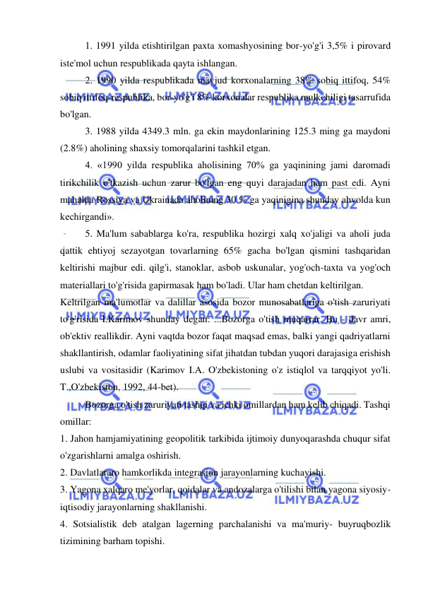  
 
1. 1991 yilda etishtirilgan paxta xomashyosining bor-yo'g'i 3,5% i pirovard 
iste'mol uchun respublikada qayta ishlangan.  
2. 1990 yilda respublikada mavjud korxonalarning 38% sobiq ittifoq, 54% 
sobiq ittifoq-respublika, bor-yo'g'i 8% korxonalar respublika mulkchiligi tasarrufida 
bo'lgan.  
3. 1988 yilda 4349.3 mln. ga ekin maydonlarining 125.3 ming ga maydoni 
(2.8%) aholining shaxsiy tomorqalarini tashkil etgan.  
4. «1990 yilda respublika aholisining 70% ga yaqinining jami daromadi 
tirikchilik o'tkazish uchun zarur bo'lgan eng quyi darajadan ham past edi. Ayni 
mahalda Rossiya va Ukrainada aholining 30 % ga yaqinigina shunday ahvolda kun 
kechirgandi».  
5. Ma'lum sabablarga ko'ra, respublika hozirgi xalq xo'jaligi va aholi juda 
qattik ehtiyoj sezayotgan tovarlarning 65% gacha bo'lgan qismini tashqaridan 
keltirishi majbur edi. qilg'i, stanoklar, asbob uskunalar, yog'och-taxta va yog'och 
materiallari to'g'risida gapirmasak ham bo'ladi. Ular ham chetdan keltirilgan. 
Keltrilgan ma'lumotlar va dalillar asosida bozor munosabatlariga o'tish zaruriyati 
to'g'risida I.Karimov shunday degan: ...Bozorga o'tish muqarrar. Bu - davr amri, 
ob'ektiv reallikdir. Ayni vaqtda bozor faqat maqsad emas, balki yangi qadriyatlarni 
shakllantirish, odamlar faoliyatining sifat jihatdan tubdan yuqori darajasiga erishish 
uslubi va vositasidir (Karimov I.A. O'zbekistoning o'z istiqlol va tarqqiyot yo'li. 
T.,O'zbekiston, 1992, 44-bet).  
Bozorga o'tish zaruriyati tashqi va ichki omillardan ham kelib chiqadi. Tashqi 
omillar:  
1. Jahon hamjamiyatining geopolitik tarkibida ijtimoiy dunyoqarashda chuqur sifat 
o'zgarishlarni amalga oshirish.  
2. Davlatlararo hamkorlikda integrasion jarayonlarning kuchayishi.  
3. Yagona xalqaro me'yorlar, qoidalar va andozalarga o'tilishi bilan yagona siyosiy-
iqtisodiy jarayonlarning shakllanishi.  
4. Sotsialistik deb atalgan lagerning parchalanishi va ma'muriy- buyruqbozlik 
tizimining barham topishi.  
