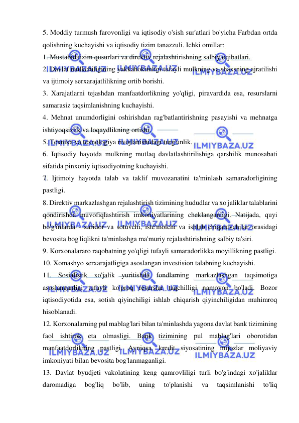  
 
5. Moddiy turmush farovonligi va iqtisodiy o'sish sur'atlari bo'yicha Farbdan ortda 
qolishning kuchayishi va iqtisodiy tizim tanazzuli. Ichki omillar:  
1. Mustabid tizim qusurlari va direktiv rejalashtirishning salbiy oqibatlari.  
2. Davlat mulkchiligining yakkahokimligi tufayli mulkning va shaxsning ajratilishi 
va ijtimoiy serxarajatlilikning ortib borishi.  
3. Xarajatlarni tejashdan manfaatdorlikning yo'qligi, piravardida esa, resurslarni 
samarasiz taqsimlanishning kuchayishi.  
4. Mehnat unumdorligini oshirishdan rag'batlantirishning pasayishi va mehnatga 
ishtiyoqsizlik va loqaydlikning ortishi.  
5. Texnika va texnologiya rivojlanishidagi turg'unlik.  
6. Iqtisodiy hayotda mulkning mutlaq davlatlashtirilishiga qarshilik munosabati 
sifatida pinxoniy iqtisodiyotning kuchayishi.  
7. Ijtimoiy hayotda talab va taklif muvozanatini ta'minlash samaradorligining 
pastligi.  
8. Direktiv markazlashgan rejalashtirish tizimining hududlar va xo'jaliklar talablarini 
qondirishda muvofiqlashtirish imkoniyatlarining cheklanganligi. Natijada, quyi 
bo'g'inlarda - xaridor va sotuvchi, iste'molchi va ishlab chiqaruvchilar orasidagi 
bevosita bog'liqlikni ta'minlashga ma'muriy rejalashtirishning salbiy ta'siri.  
9. Korxonalararo raqobatning yo'qligi tufayli samaradorlikka moyillikning pastligi.  
10. Xomashyo serxarajatligiga asoslangan investision talabning kuchayishi. 
11. Sosialistik xo'jalik yuritishda fondlarning markazlashgan taqsimotiga 
asoslanganligi tufayli ko'proq resurslar taqchilligi namoyon bo'ladi. Bozor 
iqtisodiyotida esa, sotish qiyinchiligi ishlab chiqarish qiyinchiligidan muhimroq 
hisoblanadi.  
12. Korxonalarning pul mablag'lari bilan ta'minlashda yagona davlat bank tizimining 
faol ishtirok eta olmasligi. Bank tizimining pul mablag'lari oborotidan 
manfaatdorlikning pastligi. Ayniqsa, kredit siyosatining mijozlar moliyaviy 
imkoniyati bilan bevosita bog'lanmaganligi.  
13. Davlat byudjeti vakolatining keng qamrovliligi turli bo'g'indagi xo'jaliklar 
daromadiga 
bog'liq 
bo'lib, 
uning 
to'planishi 
va 
taqsimlanishi 
to'liq 
