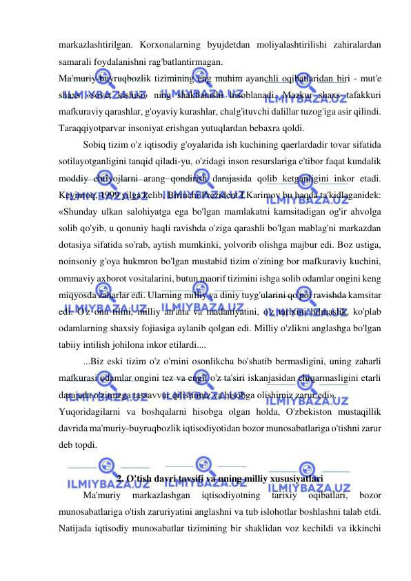  
 
markazlashtirilgan. Korxonalarning byujdetdan moliyalashtirilishi zahiralardan 
samarali foydalanishni rag'batlantirmagan.  
Ma'muriy-buyruqbozlik tizimining eng muhim ayanchli oqibatlaridan biri - mut'e 
shaxs «sovet kishisi» ning shakllanishi hisoblanadi. Mazkur shaxs tafakkuri 
mafkuraviy qarashlar, g'oyaviy kurashlar, chalg'ituvchi dalillar tuzog'iga asir qilindi. 
Taraqqiyotparvar insoniyat erishgan yutuqlardan bebaxra qoldi.  
Sobiq tizim o'z iqtisodiy g'oyalarida ish kuchining qaerlardadir tovar sifatida 
sotilayotganligini tanqid qiladi-yu, o'zidagi inson resurslariga e'tibor faqat kundalik 
moddiy ehtiyojlarni arang qondirish darajasida qolib ketganligini inkor etadi. 
Keyinroq, 1999 yilga kelib, Birinchi Prezident I.Karimov bu haqda ta'kidlaganidek: 
«Shunday ulkan salohiyatga ega bo'lgan mamlakatni kamsitadigan og'ir ahvolga 
solib qo'yib, u qonuniy haqli ravishda o'ziga qarashli bo'lgan mablag'ni markazdan 
dotasiya sifatida so'rab, aytish mumkinki, yolvorib olishga majbur edi. Boz ustiga, 
noinsoniy g'oya hukmron bo'lgan mustabid tizim o'zining bor mafkuraviy kuchini, 
ommaviy axborot vositalarini, butun maorif tizimini ishga solib odamlar ongini keng 
miqyosda zaharlar edi. Ularning milliy va diniy tuyg'ularini qo'pol ravishda kamsitar 
edi. O'z ona tilini, milliy an'ana va madaniyatini, o'z tarixini bilmaslik, ko'plab 
odamlarning shaxsiy fojiasiga aylanib qolgan edi. Milliy o'zlikni anglashga bo'lgan 
tabiiy intilish johilona inkor etilardi....  
...Biz eski tizim o'z o'rnini osonlikcha bo'shatib bermasligini, uning zaharli 
mafkurasi odamlar ongini tez va engil o'z ta'siri iskanjasidan chiqarmasligini etarli 
darajada o'zimizga tassavvur qilishimiz va hisobga olishimiz zarur edi». 
Yuqoridagilarni va boshqalarni hisobga olgan holda, O'zbekiston mustaqillik 
davrida ma'muriy-buyruqbozlik iqtisodiyotidan bozor munosabatlariga o'tishni zarur 
deb topdi.  
 
2. O'tish davri tavsifi va uning milliy xususiyatlari 
Ma'muriy 
markazlashgan 
iqtisodiyotning 
tarixiy 
oqibatlari, 
bozor 
munosabatlariga o'tish zaruriyatini anglashni va tub islohotlar boshlashni talab etdi. 
Natijada iqtisodiy munosabatlar tizimining bir shaklidan voz kechildi va ikkinchi 
