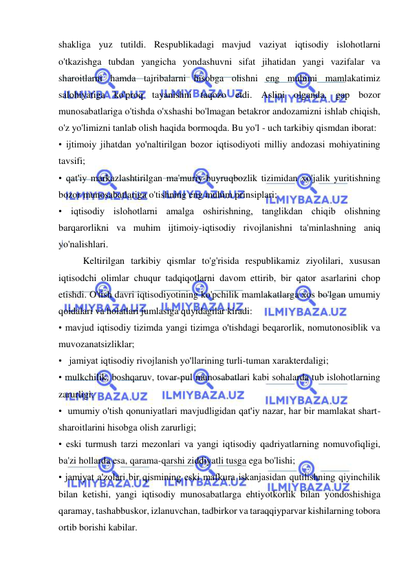  
 
shakliga yuz tutildi. Respublikadagi mavjud vaziyat iqtisodiy islohotlarni 
o'tkazishga tubdan yangicha yondashuvni sifat jihatidan yangi vazifalar va 
sharoitlarni hamda tajribalarni hisobga olishni eng muhimi mamlakatimiz 
salohiyatiga ko'proq tayanishni taqozo etdi. Aslini olganda, gap bozor 
munosabatlariga o'tishda o'xshashi bo'lmagan betakror andozamizni ishlab chiqish, 
o'z yo'limizni tanlab olish haqida bormoqda. Bu yo'l - uch tarkibiy qismdan iborat:  
• ijtimoiy jihatdan yo'naltirilgan bozor iqtisodiyoti milliy andozasi mohiyatining 
tavsifi;  
• qat'iy markazlashtirilgan ma'muriy-buyruqbozlik tizimidan xo'jalik yuritishning 
bozor munosabatlariga o'tishning eng muhim prinsiplari;  
• iqtisodiy islohotlarni amalga oshirishning, tanglikdan chiqib olishning 
barqarorlikni va muhim ijtimoiy-iqtisodiy rivojlanishni ta'minlashning aniq 
yo'nalishlari.  
Keltirilgan tarkibiy qismlar to'g'risida respublikamiz ziyolilari, xususan 
iqtisodchi olimlar chuqur tadqiqotlarni davom ettirib, bir qator asarlarini chop 
etishdi. O'tish davri iqtisodiyotining ko'pchilik mamlakatlarga xos bo'lgan umumiy 
qoidalari va holatlari jumlasiga quyidagilar kiradi:  
• mavjud iqtisodiy tizimda yangi tizimga o'tishdagi beqarorlik, nomutonosiblik va 
muvozanatsizliklar; 
•   jamiyat iqtisodiy rivojlanish yo'llarining turli-tuman xarakterdaligi;  
• mulkchilik, boshqaruv, tovar-pul munosabatlari kabi sohalarda tub islohotlarning 
zarurligi;  
•  umumiy o'tish qonuniyatlari mavjudligidan qat'iy nazar, har bir mamlakat shart-
sharoitlarini hisobga olish zarurligi;  
• eski turmush tarzi mezonlari va yangi iqtisodiy qadriyatlarning nomuvofiqligi, 
ba'zi hollarda esa, qarama-qarshi ziddiyatli tusga ega bo'lishi;  
• jamiyat a'zolari bir qismining eski mafkura iskanjasidan qutilishning qiyinchilik 
bilan ketishi, yangi iqtisodiy munosabatlarga ehtiyotkorlik bilan yondoshishiga 
qaramay, tashabbuskor, izlanuvchan, tadbirkor va taraqqiyparvar kishilarning tobora 
ortib borishi kabilar.  
