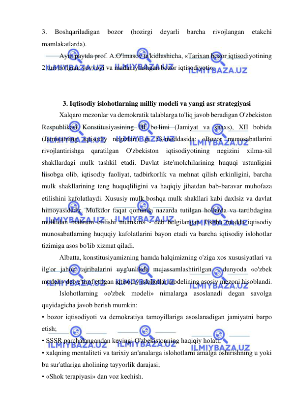  
 
3. 
Boshqariladigan 
bozor 
(hozirgi 
deyarli 
barcha 
rivojlangan 
etakchi 
mamlakatlarda).  
Ayni paytda prof. A.O'lmasov ta'kidlashicha, «Tarixan bozor iqtisodiyotining 
2 turi bo'lgan: yovvoyi va madaniylashgan bozor iqtisodiyoti». 
 
 
3. Iqtisodiy islohotlarning milliy modeli va yangi asr strategiyasi 
Xalqaro mezonlar va demokratik talablarga to'liq javob beradigan O'zbekiston 
Respublikasi Konstitusiyasining III bo'limi (Jamiyat va shaxs), XII bobida 
(Jamiyatning iqtisodiy negizlari) gi 53-moddasida: «Bozor munosabatlarini 
rivojlantirishga 
qaratilgan 
O'zbekiston 
iqtisodiyotining 
negizini 
xilma-xil 
shakllardagi mulk tashkil etadi. Davlat iste'molchilarining huquqi ustunligini 
hisobga olib, iqtisodiy faoliyat, tadbirkorlik va mehnat qilish erkinligini, barcha 
mulk shakllarining teng huquqliligini va haqiqiy jihatdan bab-baravar muhofaza 
etilishini kafolatlaydi. Xususiy mulk boshqa mulk shakllari kabi daxlsiz va davlat 
himoyasidadir. Mulkdor faqat qonunda nazarda tutilgan hollarda va tartibdagina 
mulkidan mahrum etilishi mumkin» - deb belgilangan. Ushbu modda iqtisodiy 
munosabatlarning huquqiy kafolatlarini bayon etadi va barcha iqtisodiy islohotlar 
tizimiga asos bo'lib xizmat qiladi.  
Albatta, konstitusiyamizning hamda halqimizning o'ziga xos xususiyatlari va 
ilg'or jahon tajribalarini uyg'unlikda mujassamlashtirilgan - dunyoda «o'zbek 
modeli» deb e'tirof etilgan iqtisodiy islohotlar modelining asosiy mezoni hisoblandi.  
Islohotlarning «o'zbek modeli» nimalarga asoslanadi degan savolga 
quyidagicha javob berish mumkin:  
• bozor iqtisodiyoti va demokratiya tamoyillariga asoslanadigan jamiyatni barpo 
etish;  
• SSSR parchalangandan keyingi O'zbekistonning haqiqiy holati;  
• xalqning mentaliteti va tarixiy an'analarga islohotlarni amalga oshirishning u yoki 
bu sur'atlariga aholining tayyorlik darajasi;  
• «Shok terapiyasi» dan voz kechish.  
