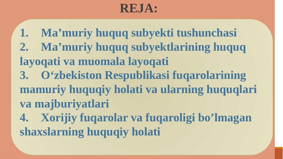  REJA:
1.
Ma’muriy huquq subyekti tushunchasi
2.
Ma’muriy huquq subyektlarining huquq 
layoqati va muomala layoqati
3.
O‘zbekiston Respublikasi fuqarolarining 
mamuriy huquqiy holati va ularning huquqlari 
va majburiyatlari
4.
Xorijiy fuqarolar va fuqaroligi bo’lmagan 
shaxslarning huquqiy holati

