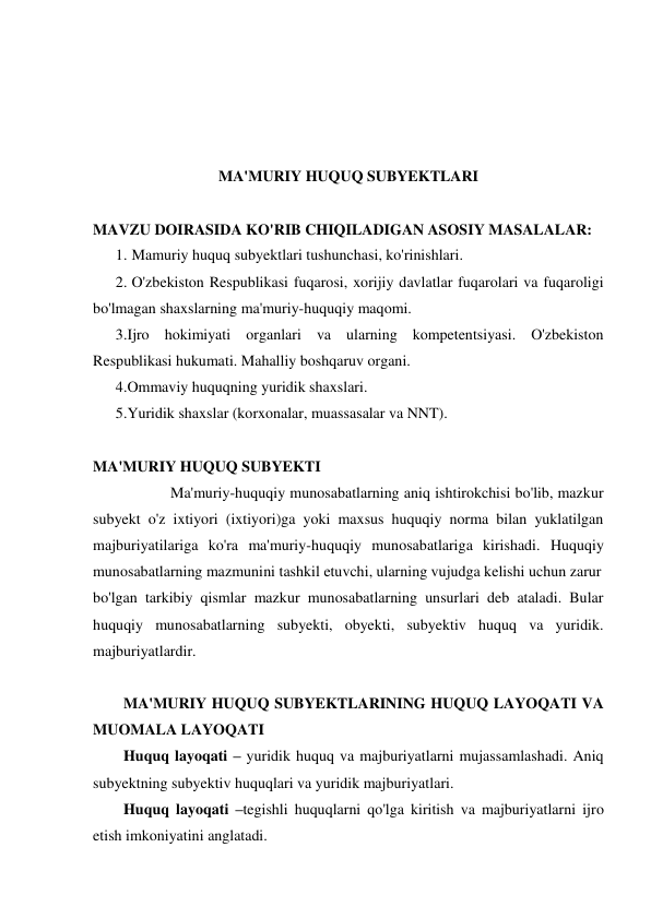  
 
 
 
MA'MURIY HUQUQ SUBYEKTLARI 
 
MAVZU DOIRASIDA KO'RIB CHIQILADIGAN ASOSIY MASALALAR: 
1. Mamuriy huquq subyektlari tushunchasi, ko'rinishlari. 
2. O'zbekiston Respublikasi fuqarosi, xorijiy davlatlar fuqarolari va fuqaroligi 
bo'lmagan shaxslarning ma'muriy-huquqiy maqomi. 
3.Ijro hokimiyati organlari va ularning kompetentsiyasi. O'zbekiston 
Respublikasi hukumati. Mahalliy boshqaruv organi. 
4.Ommaviy huquqning yuridik shaxslari.  
5.Yuridik shaxslar (korxonalar, muassasalar va NNT).   
 
MA'MURIY HUQUQ SUBYEKTI 
 
 
Ma'muriy-huquqiy munosabatlarning aniq ishtirokchisi bo'lib, mazkur 
subyekt o'z ixtiyori (ixtiyori)ga yoki maxsus huquqiy norma bilan yuklatilgan 
majburiyatilariga ko'ra ma'muriy-huquqiy munosabatlariga kirishadi. Huquqiy 
munosabatlarning mazmunini tashkil etuvchi, ularning vujudga kelishi uchun zarur  
bo'lgan tarkibiy qismlar mazkur munosabatlarning unsurlari deb ataladi. Bular 
huquqiy munosabatlarning subyekti, obyekti, subyektiv huquq va yuridik. 
majburiyatlardir. 
 
MA'MURIY HUQUQ SUBYEKTLARINING HUQUQ LAYOQATI VA 
MUOMALA LAYOQATI 
Huquq layoqati – yuridik huquq va majburiyatlarni mujassamlashadi. Aniq 
subyektning subyektiv huquqlari va yuridik majburiyatlari. 
Huquq layoqati –tegishli huquqlarni qo'lga kiritish va majburiyatlarni ijro 
etish imkoniyatini anglatadi. 
