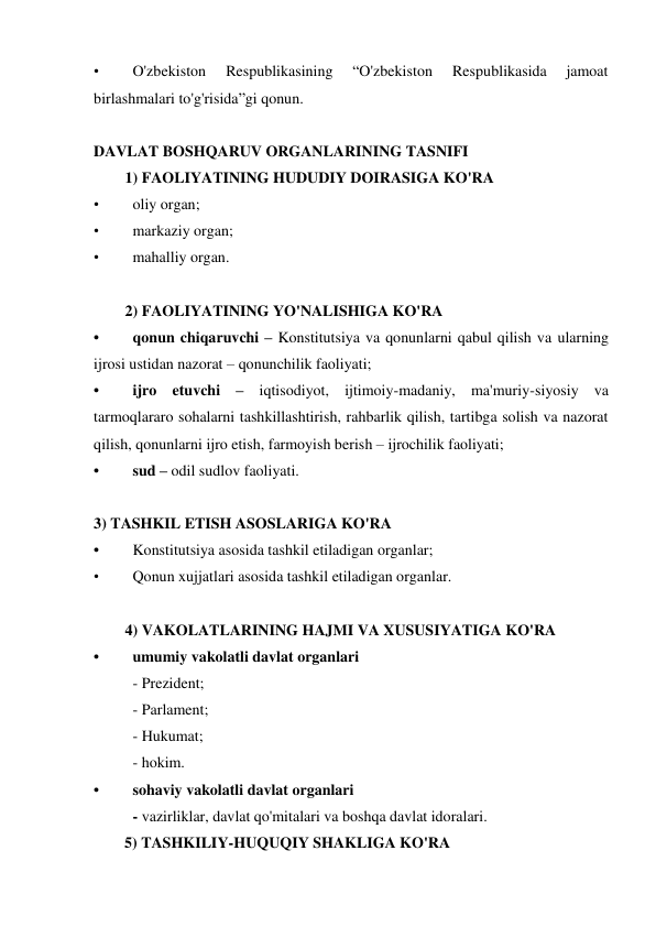 • 
O'zbekiston 
Respublikasining 
“O'zbekiston 
Respublikasida 
jamoat 
birlashmalari to'g'risida”gi qonun. 
 
DAVLAT BOSHQARUV ORGANLARINING TASNIFI 
1) FAOLIYATINING HUDUDIY DOIRASIGA KO'RA  
• 
oliy organ; 
• 
markaziy organ; 
• 
mahalliy organ. 
 
2) FAOLIYATINING YO'NALISHIGA KO'RA 
• 
qonun chiqaruvchi – Konstitutsiya va qonunlarni qabul qilish va ularning 
ijrosi ustidan nazorat – qonunchilik faoliyati; 
• 
ijro etuvchi – iqtisodiyot, ijtimoiy-madaniy, ma'muriy-siyosiy va 
tarmoqlararo sohalarni tashkillashtirish, rahbarlik qilish, tartibga solish va nazorat 
qilish, qonunlarni ijro etish, farmoyish berish – ijrochilik faoliyati; 
• 
sud – odil sudlov faoliyati. 
 
3) TASHKIL ETISH ASOSLARIGA KO'RA 
• 
Konstitutsiya asosida tashkil etiladigan organlar; 
• 
Qonun xujjatlari asosida tashkil etiladigan organlar. 
 
4) VAKOLATLARINING HAJMI VA XUSUSIYATIGA KO'RA 
• 
umumiy vakolatli davlat organlari 
 
- Prezident; 
 
- Parlament; 
 
- Hukumat; 
 
- hokim.  
• 
sohaviy vakolatli davlat organlari 
 
- vazirliklar, davlat qo'mitalari va boshqa davlat idoralari. 
5) TASHKILIY-HUQUQIY SHAKLIGA KO'RA 
