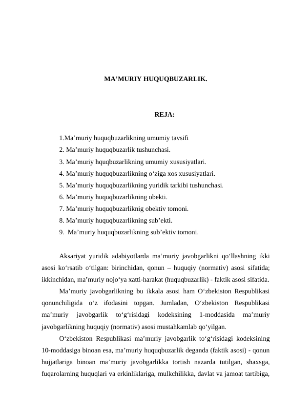 MA’MURIY HUQUQBUZARLIK.
REJA:
1.Ma’muriy huquqbuzarlikning umumiy tavsifi
2. Ma’muriy huquqbuzarlik tushunchasi.
3. Ma’muriy hquqbuzarlikning umumiy xususiyatlari.
4. Ma’muriy huquqbuzarlikning o‘ziga xos xususiyatlari.
5. Ma’muriy huquqbuzarlikning yuridik tarkibi tushunchasi.
6. Ma’muriy huquqbuzarlikning obekti.
7. Ma’muriy huquqbuzarliknig obektiv tomoni.
8. Ma’muriy huquqbuzarlikning sub’ekti.
9.  Ma’muriy huquqbuzarlikning sub’ektiv tomoni. 
Aksariyat yuridik adabiyotlarda ma’muriy javobgarlikni qo‘llashning ikki
asosi ko‘rsatib o‘tilgan: birinchidan, qonun – huquqiy (normativ) asosi sifatida;
ikkinchidan, ma’muriy nojo‘ya xatti-harakat (huquqbuzarlik) - faktik asosi sifatida.
Ma’muriy javobgarlikning bu ikkala asosi ham O‘zbekiston Respublikasi
qonunchiligida  o‘z  ifodasini  topgan.  Jumladan,  O‘zbekiston  Respublikasi
ma’muriy  javobgarlik  to‘g‘risidagi  kodeksining  1-moddasida  ma’muriy
javobgarlikning huquqiy (normativ) asosi mustahkamlab qo‘yilgan. 
O‘zbekiston Respublikasi ma’muriy javobgarlik to‘g‘risidagi kodeksining
10-moddasiga binoan esa, ma’muriy huquqbuzarlik deganda (faktik asosi) - qonun
hujjatlariga  binoan  ma’muriy  javobgarlikka  tortish  nazarda  tutilgan,  shaxsga,
fuqarolarning huquqlari va erkinliklariga, mulkchilikka, davlat va jamoat tartibiga,
