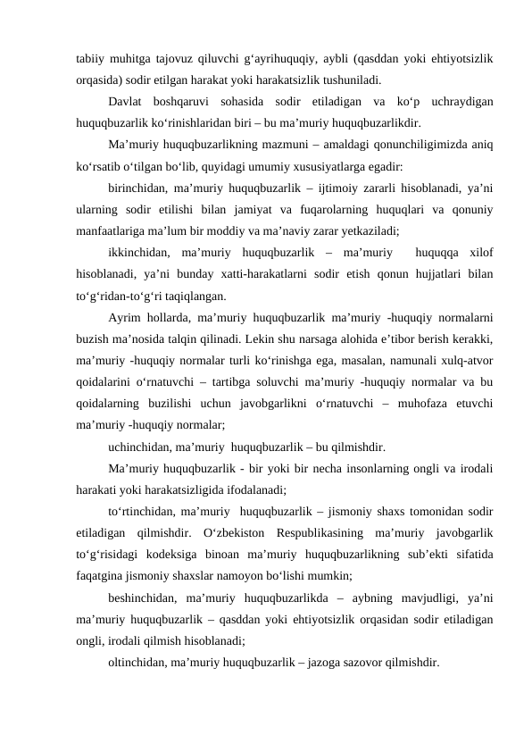tabiiy muhitga tajovuz qiluvchi g‘ayrihuquqiy, aybli (qasddan yoki ehtiyotsizlik
orqasida) sodir etilgan harakat yoki harakatsizlik tushuniladi. 
Davlat  boshqaruvi  sohasida  sodir  etiladigan  va  ko‘p  uchraydigan
huquqbuzarlik ko‘rinishlaridan biri – bu ma’muriy huquqbuzarlikdir.
Ma’muriy huquqbuzarlikning mazmuni – amaldagi qonunchiligimizda aniq
ko‘rsatib o‘tilgan bo‘lib, quyidagi umumiy xususiyatlarga egadir:
birinchidan, ma’muriy huquqbuzarlik – ijtimoiy zararli hisoblanadi, ya’ni
ularning  sodir  etilishi  bilan  jamiyat  va  fuqarolarning  huquqlari  va  qonuniy
manfaatlariga ma’lum bir moddiy va ma’naviy zarar yetkaziladi; 
ikkinchidan,  ma’muriy  huquqbuzarlik  –  ma’muriy   huquqqa  xilof
hisoblanadi,  ya’ni  bunday  xatti-harakatlarni  sodir  etish  qonun  hujjatlari  bilan
to‘g‘ridan-to‘g‘ri taqiqlangan.
Ayrim hollarda, ma’muriy huquqbuzarlik ma’muriy -huquqiy normalarni
buzish ma’nosida talqin qilinadi. Lekin shu narsaga alohida e’tibor berish kerakki,
ma’muriy -huquqiy normalar turli ko‘rinishga ega, masalan, namunali xulq-atvor
qoidalarini o‘rnatuvchi – tartibga soluvchi ma’muriy -huquqiy normalar va bu
qoidalarning  buzilishi  uchun  javobgarlikni  o‘rnatuvchi  –  muhofaza  etuvchi
ma’muriy -huquqiy normalar; 
uchinchidan, ma’muriy  huquqbuzarlik – bu qilmishdir.
Ma’muriy huquqbuzarlik - bir yoki bir necha insonlarning ongli va irodali
harakati yoki harakatsizligida ifodalanadi;
to‘rtinchidan, ma’muriy  huquqbuzarlik – jismoniy shaxs tomonidan sodir
etiladigan  qilmishdir.  O‘zbekiston  Respublikasining  ma’muriy  javobgarlik
to‘g‘risidagi  kodeksiga  binoan  ma’muriy  huquqbuzarlikning  sub’ekti  sifatida
faqatgina jismoniy shaxslar namoyon bo‘lishi mumkin;
beshinchidan,  ma’muriy  huquqbuzarlikda  –  aybning  mavjudligi,  ya’ni
ma’muriy huquqbuzarlik – qasddan yoki ehtiyotsizlik orqasidan sodir etiladigan
ongli, irodali qilmish hisoblanadi;
oltinchidan, ma’muriy huquqbuzarlik – jazoga sazovor qilmishdir.
