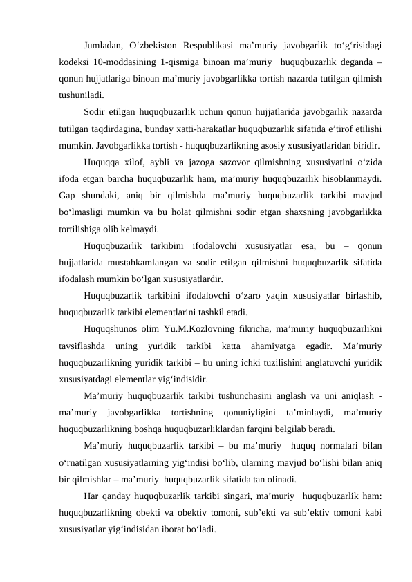 Jumladan,  O‘zbekiston  Respublikasi  ma’muriy  javobgarlik  to‘g‘risidagi
kodeksi 10-moddasining 1-qismiga binoan ma’muriy  huquqbuzarlik deganda –
qonun hujjatlariga binoan ma’muriy javobgarlikka tortish nazarda tutilgan qilmish
tushuniladi. 
Sodir etilgan huquqbuzarlik uchun qonun hujjatlarida javobgarlik nazarda
tutilgan taqdirdagina, bunday xatti-harakatlar huquqbuzarlik sifatida e’tirof etilishi
mumkin. Javobgarlikka tortish - huquqbuzarlikning asosiy xususiyatlaridan biridir.
Huquqqa xilof, aybli va jazoga sazovor qilmishning xususiyatini o‘zida
ifoda etgan barcha huquqbuzarlik ham, ma’muriy huquqbuzarlik hisoblanmaydi.
Gap  shundaki,  aniq  bir  qilmishda  ma’muriy  huquqbuzarlik  tarkibi  mavjud
bo‘lmasligi mumkin va bu holat qilmishni sodir etgan shaxsning javobgarlikka
tortilishiga olib kelmaydi.
Huquqbuzarlik  tarkibini  ifodalovchi  xususiyatlar  esa,  bu  –  qonun
hujjatlarida mustahkamlangan va sodir etilgan qilmishni huquqbuzarlik sifatida
ifodalash mumkin bo‘lgan xususiyatlardir.
Huquqbuzarlik  tarkibini  ifodalovchi  o‘zaro  yaqin  xususiyatlar  birlashib,
huquqbuzarlik tarkibi elementlarini tashkil etadi. 
Huquqshunos olim Yu.M.Kozlovning fikricha, ma’muriy huquqbuzarlikni
tavsiflashda  uning  yuridik  tarkibi  katta  ahamiyatga  egadir.  Ma’muriy
huquqbuzarlikning yuridik tarkibi – bu uning ichki tuzilishini anglatuvchi yuridik
xususiyatdagi elementlar yig‘indisidir. 
Ma’muriy huquqbuzarlik tarkibi tushunchasini anglash va uni aniqlash -
ma’muriy  javobgarlikka  tortishning  qonuniyligini  ta’minlaydi,  ma’muriy
huquqbuzarlikning boshqa huquqbuzarliklardan farqini belgilab beradi. 
Ma’muriy huquqbuzarlik tarkibi – bu ma’muriy  huquq normalari bilan
o‘rnatilgan xususiyatlarning yig‘indisi bo‘lib, ularning mavjud bo‘lishi bilan aniq
bir qilmishlar – ma’muriy  huquqbuzarlik sifatida tan olinadi.
Har qanday huquqbuzarlik tarkibi singari, ma’muriy  huquqbuzarlik ham:
huquqbuzarlikning obekti va obektiv tomoni, sub’ekti va sub’ektiv tomoni kabi
xususiyatlar yig‘indisidan iborat bo‘ladi.
