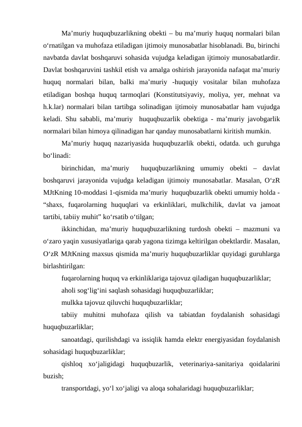 Ma’muriy huquqbuzarlikning obekti – bu ma’muriy huquq normalari bilan
o‘rnatilgan va muhofaza etiladigan ijtimoiy munosabatlar hisoblanadi. Bu, birinchi
navbatda davlat boshqaruvi sohasida vujudga keladigan ijtimoiy munosabatlardir.
Davlat boshqaruvini tashkil etish va amalga oshirish jarayonida nafaqat ma’muriy
huquq  normalari  bilan,  balki  ma’muriy  -huquqiy  vositalar  bilan  muhofaza
etiladigan boshqa huquq tarmoqlari (Konstitutsiyaviy, moliya, yer, mehnat va
h.k.lar) normalari bilan tartibga solinadigan ijtimoiy munosabatlar ham vujudga
keladi. Shu sababli, ma’muriy  huquqbuzarlik obektiga - ma’muriy javobgarlik
normalari bilan himoya qilinadigan har qanday munosabatlarni kiritish mumkin.
Ma’muriy huquq nazariyasida huquqbuzarlik obekti, odatda. uch guruhga
bo‘linadi:
birinchidan,  ma’muriy   huquqbuzarlikning  umumiy  obekti  –  davlat
boshqaruvi jarayonida vujudga keladigan ijtimoiy munosabatlar. Masalan, O‘zR
MJtKning 10-moddasi 1-qismida ma’muriy  huquqbuzarlik obekti umumiy holda -
“shaxs,  fuqarolarning  huquqlari  va  erkinliklari,  mulkchilik,  davlat  va  jamoat
tartibi, tabiiy muhit” ko‘rsatib o‘tilgan;
ikkinchidan, ma’muriy huquqbuzarlikning turdosh obekti – mazmuni va
o‘zaro yaqin xususiyatlariga qarab yagona tizimga keltirilgan obektlardir. Masalan,
O‘zR MJtKning maxsus qismida ma’muriy huquqbuzarliklar quyidagi guruhlarga
birlashtirilgan:
fuqarolarning huquq va erkinliklariga tajovuz qiladigan huquqbuzarliklar; 
aholi sog‘lig‘ini saqlash sohasidagi huquqbuzarliklar;
mulkka tajovuz qiluvchi huquqbuzarliklar;
tabiiy  muhitni  muhofaza  qilish  va  tabiatdan  foydalanish  sohasidagi
huquqbuzarliklar;
sanoatdagi, qurilishdagi va issiqlik hamda elektr energiyasidan foydalanish
sohasidagi huquqbuzarliklar; 
qishloq  xo‘jaligidagi  huquqbuzarlik,  veterinariya-sanitariya  qoidalarini
buzish; 
transportdagi, yo‘l xo‘jaligi va aloqa sohalaridagi huquqbuzarliklar; 
