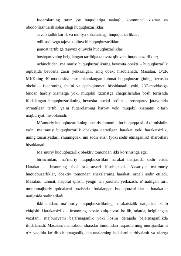 fuqarolarning  turar  joy  huquqlariga  taaluqli,  kommunal  xizmat  va
obodonlashtirish sohasidagi huquqbuzarliklar; 
savdo tadbirkorlik va moliya sohalaridagi huquqbuzarliklar;
odil sudlovga tajovuz qiluvchi huquqbuzarliklar; 
jamoat tartibiga tajovuz qiluvchi huquqbuzarliklar; 
boshqaruvning belgilangan tartibiga tajovuz qiluvchi huquqbuzarliklar;
uchinchidan, ma’muriy huquqbuzarlikning bevosita obekti – huquqbuzarlik
oqibatida  bevosita  zarar  yetkazilgan,  aniq  obekt  hisoblanadi.  Masalan,  O‘zR
MJtKning 40-moddasida mustahkamlangan tuhmat huquqbuzarligining bevosita
obekti – fuqaroning sha’ni va qadr-qimmati hisoblanadi; yoki, 237-moddasiga
binoan  harbiy  xizmatga  yoki  muqobil  xizmatga  chaqirilishdan  bosh  tortishda
ifodalangan  huquqbuzarlikning  bevosita  obekti  bo‘lib  –  boshqaruv  jarayonida
o‘rnatilgan  tartib,  ya’ni  fuqarolarning  harbiy  yoki  muqobil  xizmatni  o‘tash
majburiyati hisoblanadi.
M’amuriy huquqbuzarlikning obektiv tomoni – bu huquqqa xilof qilmishdir,
ya’ni  ma’muriy  huquqbuzarlik  obektiga  qaratilgan  harakat  yoki  harakatsizlik,
uning xususiyatlari, shuningdek, uni sodir etish (yoki sodir etmaganlik) sharoitlari
hisoblanadi.
Ma’muriy huquqbuzarlik obektiv tomondan ikki ko‘rinishga ega:
birinchidan,  ma’muriy  huquqbuzarlikni  harakat  natijasida  sodir  etish.
Harakat  –  insonning  faol  xulq-atvori  hisoblanadi.  Aksariyat  ma’muriy
huquqbuzarliklar,  obektiv  tomondan  shaxslarning  harakati  orqali  sodir  etiladi.
Masalan, tuhmat, haqorat qilish, yengil tan jarohati yetkazish, o‘rnatilgan turli
umummajburiy  qoidalarni  buzishda  ifodalangan  huquqbuzarliklar  -  harakatlar
natijasida sodir etiladi;
ikkinchidan,  ma’muriy  huquqbuzarlikning  harakatsizlik  natijasida  kelib
chiqishi. Harakatsizlik – insonning passiv xulq-atvori bo‘lib, odatda, belgilangan
vazifani,  majburiyatni  bajarmaganlik  yoki  lozim  darajada  bajarmaganlikda
ifodalanadi. Masalan, mansabdor shaxslar tomonidan fuqarolarning murojaatlarini
o‘z vaqtida ko‘rib chiqmaganlik, ota-onalarning bolalarni tarbiyalash va ularga
