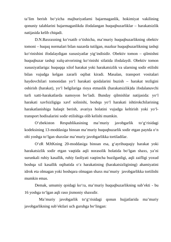 ta’lim  berish  bo‘yicha  majburiyatlarni  bajarmaganlik,  hokimiyat  vakilining
qonuniy talablarini bajarmaganlikda ifodalangan huquqbuzarliklar – harakatsizlik
natijasida kelib chiqadi.
D.N.Baxraxning ko‘rsatib o‘tishicha, ma’muriy huquqbuzarlikning obektiv
tomoni – huquq normalari bilan nazarda tutilgan, mazkur huquqbuzarlikning tashqi
ko‘rinishini ifodalaydigan xususiyatlar yig‘indisidir. Obektiv tomon – qilmishni
huquqbuzar tashqi xulq-atvorining ko‘rinishi sifatida ifodalaydi. Obektiv tomon
xususiyatlariga: huquqqa xilof harakat yoki harakatsizlik va ularning sodir etilishi
bilan  vujudga  kelgan  zararli  oqibat  kiradi.  Masalan,  transport  vositalari
haydovchilari  tomonidan  yo‘l  harakati  qoidalarini  buzish  –  harakat  tezligini
oshirish (harakat), yo‘l belgilariga rioya etmaslik (harakatsizlik)da ifodalanuvchi
turli  xatti-harakatlarda  namoyon  bo‘ladi.  Bunday  qilmishlar  natijasida:  yo‘l
harakati  xavfsizligiga  xavf  solinishi,  boshqa  yo‘l  harakati  ishtirokchilarining
harakatlanishiga  halaqit  berish,  avariya  holatini  vujudga  keltirish  yoki  yo‘l-
transport hodisalarini sodir etilishiga olib kelishi mumkin.
O‘zbekiston  Respublikasining  ma’muriy  javobgarlik  to‘g‘risidagi
kodeksining 13-moddasiga binoan ma’muriy huquqbuzarlik sodir etgan paytda o‘n
olti yoshga to‘lgan shaxslar ma’muriy javobgarlikka tortiladilar.
O‘zR  MJtKning  20-moddasiga  binoan  esa,  g‘ayrihuquqiy  harakat  yoki
harakatsizlik  sodir  etgan  vaqtida  aqli  norasolik  holatida  bo‘lgan  shaxs,  ya’ni
surunkali ruhiy kasallik, ruhiy faoliyati vaqtincha buzilganligi, aqli zaifligi yoxud
boshqa xil  kasallik  oqibatida o‘z harakatining  (harakatsizligining)  ahamiyatini
idrok eta olmagan yoki boshqara olmagan shaxs ma’muriy  javobgarlikka tortilishi
mumkin emas.
Demak, umumiy qoidagi ko‘ra, ma’muriy huquqbuzarlikning sub’ekti - bu
16 yoshga to‘lgan aqli raso jismoniy shaxsdir.
 Ma’muriy  javobgarlik  to‘g‘risidagi  qonun  hujjatlarida  ma’muriy
javobgarlikning sub’ektlari uch guruhga bo‘lingan:
