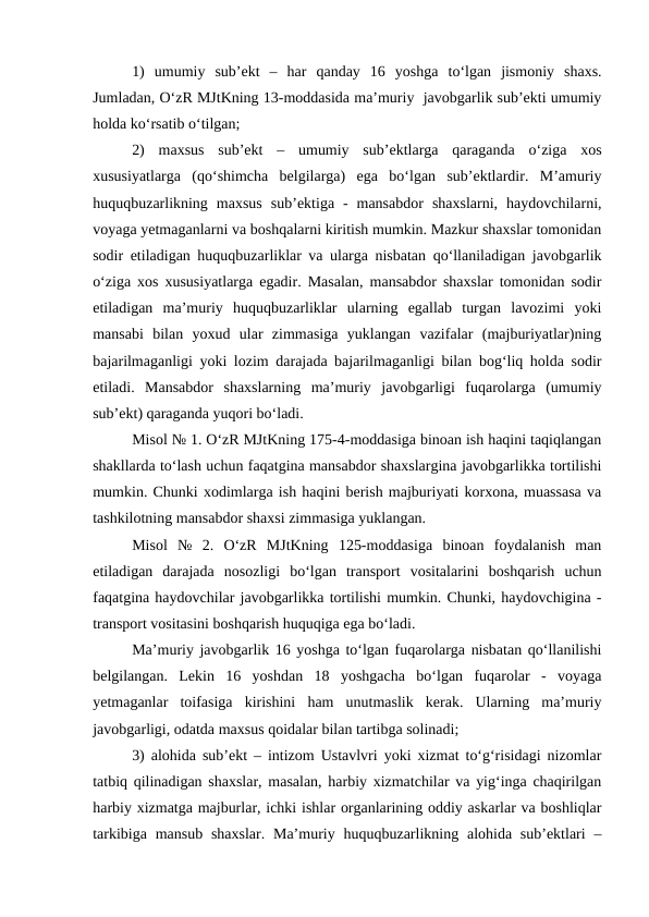 1)  umumiy  sub’ekt  –  har  qanday  16  yoshga  to‘lgan  jismoniy  shaxs.
Jumladan, O‘zR MJtKning 13-moddasida ma’muriy  javobgarlik sub’ekti umumiy
holda ko‘rsatib o‘tilgan;
2)  maxsus  sub’ekt  –  umumiy  sub’ektlarga  qaraganda  o‘ziga  xos
xususiyatlarga  (qo‘shimcha  belgilarga)  ega  bo‘lgan  sub’ektlardir.  M’amuriy
huquqbuzarlikning  maxsus  sub’ektiga  -  mansabdor  shaxslarni,  haydovchilarni,
voyaga yetmaganlarni va boshqalarni kiritish mumkin. Mazkur shaxslar tomonidan
sodir etiladigan huquqbuzarliklar va ularga nisbatan qo‘llaniladigan javobgarlik
o‘ziga xos xususiyatlarga egadir. Masalan, mansabdor shaxslar tomonidan sodir
etiladigan  ma’muriy  huquqbuzarliklar  ularning  egallab  turgan  lavozimi  yoki
mansabi  bilan  yoxud  ular  zimmasiga  yuklangan  vazifalar  (majburiyatlar)ning
bajarilmaganligi yoki lozim darajada bajarilmaganligi bilan bog‘liq holda sodir
etiladi.  Mansabdor  shaxslarning  ma’muriy  javobgarligi  fuqarolarga  (umumiy
sub’ekt) qaraganda yuqori bo‘ladi.
Misol № 1. O‘zR MJtKning 175-4-moddasiga binoan ish haqini taqiqlangan
shakllarda to‘lash uchun faqatgina mansabdor shaxslargina javobgarlikka tortilishi
mumkin. Chunki xodimlarga ish haqini berish majburiyati korxona, muassasa va
tashkilotning mansabdor shaxsi zimmasiga yuklangan. 
Misol  №  2.  O‘zR  MJtKning  125-moddasiga  binoan  foydalanish  man
etiladigan  darajada  nosozligi  bo‘lgan  transport  vositalarini  boshqarish  uchun
faqatgina haydovchilar javobgarlikka tortilishi mumkin. Chunki, haydovchigina -
transport vositasini boshqarish huquqiga ega bo‘ladi.
Ma’muriy javobgarlik 16 yoshga to‘lgan fuqarolarga nisbatan qo‘llanilishi
belgilangan.  Lekin  16  yoshdan  18  yoshgacha  bo‘lgan  fuqarolar  -  voyaga
yetmaganlar  toifasiga  kirishini  ham  unutmaslik  kerak.  Ularning  ma’muriy
javobgarligi, odatda maxsus qoidalar bilan tartibga solinadi;
3) alohida sub’ekt – intizom Ustavlvri yoki xizmat to‘g‘risidagi nizomlar
tatbiq qilinadigan shaxslar, masalan, harbiy xizmatchilar va yig‘inga chaqirilgan
harbiy xizmatga majburlar, ichki ishlar organlarining oddiy askarlar va boshliqlar
tarkibiga mansub  shaxslar.  Ma’muriy huquqbuzarlikning alohida sub’ektlari  –
