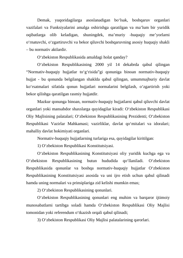Demak,  yuqoridagilarga  asoslanadigan  bo‘lsak,  boshqaruv  organlari
vazifalari va Funksiyalarini amalga oshirishga qaratilgan va ma’lum bir yuridik
oqibatlarga  olib  keladigan,  shuningdek,  ma’muriy  -huquqiy  me’yorlarni
o‘rnatuvchi, o‘zgartiruvchi va bekor qiluvchi boshqaruvning asosiy huquqiy shakli
– bu normativ aktlardir. 
O‘zbekiston Respublikasida amaldagi holat qanday?
O‘zbekiston  Respublikasining  2000  yil  14  dekabrda  qabul  qilingan
“Normativ-huquqiy  hujjatlar  to‘g‘risida”gi  qonuniga  binoan  normativ-huquqiy
hujjat - bu qonunda belgilangan shaklda qabul qilingan, umummajburiy davlat
ko‘rsatmalari  sifatida  qonun  hujjatlari  normalarini  belgilash,  o‘zgartirish  yoki
bekor qilishga qaratilgan rasmiy hujjatdir.
Mazkur qonunga binoan, normativ-huquqiy hujjatlarni qabul qiluvchi davlat
organlari yoki mansabdor shaxslarga quyidagilar kiradi: O‘zbekiston Respublikasi
Oliy Majlisining palatalari; O‘zbekiston Respublikasining Prezidenti; O‘zbekiston
Respublikasi  Vazirlar  Mahkamasi;  vazirliklar,  davlat  qo‘mitalari  va  idoralari;
mahalliy davlat hokimiyati organlari.
Normativ-huquqiy hujjatlarning turlariga esa, quyidagilar kiritilgan:
1) O‘zbekiston Respublikasi Konstitutsiyasi. 
O‘zbekiston Respublikasining Konstitutsiyasi oliy yuridik kuchga ega va
O‘zbekiston  Respublikasining  butun  hududida  qo‘llaniladi.  O‘zbekiston
Respublikasida  qonunlar  va  boshqa  normativ-huquqiy  hujjatlar  O‘zbekiston
Respublikasining Konstitutsiyasi asosida va uni ijro etish uchun qabul qilinadi
hamda uning normalari va prinsiplariga zid kelishi mumkin emas;
2) O‘zbekiston Respublikasining qonunlari. 
O‘zbekiston Respublikasining qonunlari eng muhim va barqaror ijtimoiy
munosabatlarni  tartibga  soladi  hamda  O‘zbekiston  Respublikasi  Oliy  Majlisi
tomonidan yoki referendum o‘tkazish orqali qabul qilinadi;
3) O‘zbekiston Respublikasi Oliy Majlisi palatalarining qarorlari.
