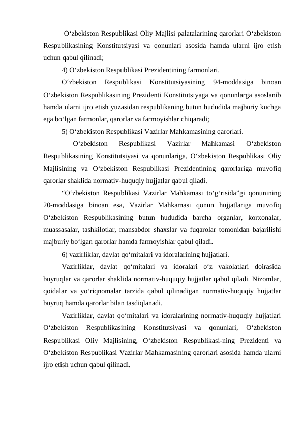  O‘zbekiston Respublikasi Oliy Majlisi palatalarining qarorlari O‘zbekiston
Respublikasining  Konstitutsiyasi  va  qonunlari  asosida  hamda  ularni  ijro etish
uchun qabul qilinadi; 
4) O‘zbekiston Respublikasi Prezidentining farmonlari. 
O‘zbekiston  Respublikasi  Konstitutsiyasining  94-moddasiga  binoan
O‘zbekiston Respublikasining Prezidenti Konstitutsiyaga va qonunlarga asoslanib
hamda ularni ijro etish yuzasidan respublikaning butun hududida majburiy kuchga
ega bo‘lgan farmonlar, qarorlar va farmoyishlar chiqaradi;
5) O‘zbekiston Respublikasi Vazirlar Mahkamasining qarorlari.
 
O‘zbekiston  Respublikasi  Vazirlar  Mahkamasi  O‘zbekiston
Respublikasining Konstitutsiyasi va qonunlariga, O‘zbekiston Respublikasi Oliy
Majlisining  va  O‘zbekiston  Respublikasi  Prezidentining  qarorlariga  muvofiq
qarorlar shaklida normativ-huquqiy hujjatlar qabul qiladi.
“O‘zbekiston Respublikasi Vazirlar Mahkamasi to‘g‘risida”gi qonunining
20-moddasiga  binoan  esa,  Vazirlar  Mahkamasi  qonun  hujjatlariga  muvofiq
O‘zbekiston  Respublikasining  butun  hududida  barcha  organlar,  korxonalar,
muassasalar, tashkilotlar, mansabdor shaxslar va fuqarolar tomonidan bajarilishi
majburiy bo‘lgan qarorlar hamda farmoyishlar qabul qiladi.
6) vazirliklar, davlat qo‘mitalari va idoralarining hujjatlari.
Vazirliklar,  davlat  qo‘mitalari  va  idoralari  o‘z  vakolatlari  doirasida
buyruqlar va qarorlar shaklida normativ-huquqiy hujjatlar qabul qiladi. Nizomlar,
qoidalar va yo‘riqnomalar tarzida qabul qilinadigan normativ-huquqiy hujjatlar
buyruq hamda qarorlar bilan tasdiqlanadi.
Vazirliklar, davlat qo‘mitalari va idoralarining normativ-huquqiy hujjatlari
O‘zbekiston  Respublikasining  Konstitutsiyasi  va  qonunlari,  O‘zbekiston
Respublikasi  Oliy  Majlisining,  O‘zbekiston  Respublikasi-ning  Prezidenti  va
O‘zbekiston Respublikasi Vazirlar Mahkamasining qarorlari asosida hamda ularni
ijro etish uchun qabul qilinadi.
