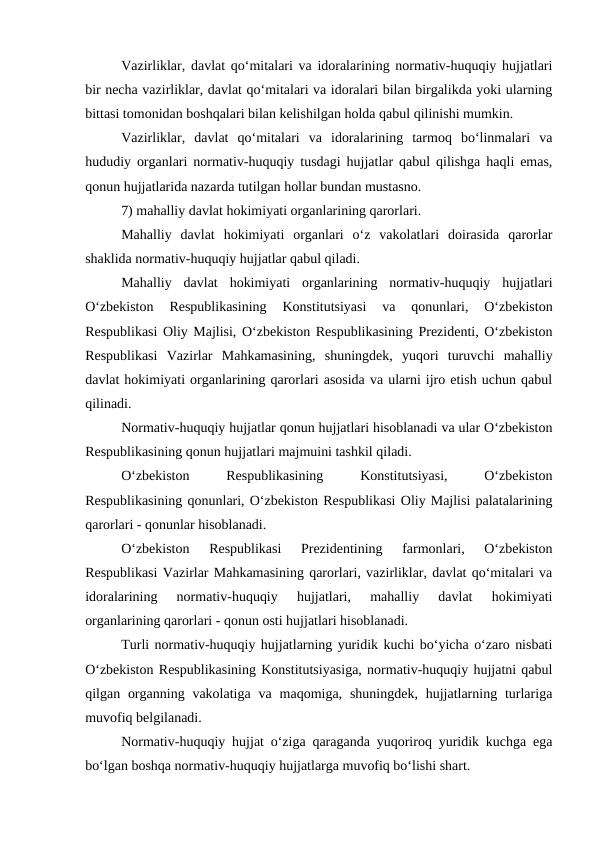 Vazirliklar, davlat qo‘mitalari va idoralarining normativ-huquqiy hujjatlari
bir necha vazirliklar, davlat qo‘mitalari va idoralari bilan birgalikda yoki ularning
bittasi tomonidan boshqalari bilan kelishilgan holda qabul qilinishi mumkin.
Vazirliklar,  davlat  qo‘mitalari  va  idoralarining  tarmoq  bo‘linmalari  va
hududiy organlari normativ-huquqiy tusdagi hujjatlar qabul qilishga haqli emas,
qonun hujjatlarida nazarda tutilgan hollar bundan mustasno.
7) mahalliy davlat hokimiyati organlarining qarorlari. 
Mahalliy  davlat  hokimiyati  organlari  o‘z  vakolatlari  doirasida  qarorlar
shaklida normativ-huquqiy hujjatlar qabul qiladi.
Mahalliy  davlat  hokimiyati  organlarining  normativ-huquqiy  hujjatlari
O‘zbekiston  Respublikasining  Konstitutsiyasi  va  qonunlari,  O‘zbekiston
Respublikasi Oliy Majlisi, O‘zbekiston Respublikasining Prezidenti, O‘zbekiston
Respublikasi  Vazirlar  Mahkamasining,  shuningdek,  yuqori  turuvchi  mahalliy
davlat hokimiyati organlarining qarorlari asosida va ularni ijro etish uchun qabul
qilinadi.
Normativ-huquqiy hujjatlar qonun hujjatlari hisoblanadi va ular O‘zbekiston
Respublikasining qonun hujjatlari majmuini tashkil qiladi.
O‘zbekiston
 
Respublikasining
 
Konstitutsiyasi,
 
O‘zbekiston
Respublikasining qonunlari, O‘zbekiston Respublikasi Oliy Majlisi palatalarining
qarorlari - qonunlar hisoblanadi. 
O‘zbekiston  Respublikasi  Prezidentining  farmonlari,  O‘zbekiston
Respublikasi Vazirlar Mahkamasining qarorlari, vazirliklar, davlat qo‘mitalari va
idoralarining  normativ-huquqiy  hujjatlari,  mahalliy  davlat  hokimiyati
organlarining qarorlari - qonun osti hujjatlari hisoblanadi. 
Turli normativ-huquqiy hujjatlarning yuridik kuchi bo‘yicha o‘zaro nisbati
O‘zbekiston Respublikasining Konstitutsiyasiga, normativ-huquqiy hujjatni qabul
qilgan organning  vakolatiga  va maqomiga, shuningdek,  hujjatlarning  turlariga
muvofiq belgilanadi.
Normativ-huquqiy hujjat o‘ziga qaraganda yuqoriroq yuridik kuchga ega
bo‘lgan boshqa normativ-huquqiy hujjatlarga muvofiq bo‘lishi shart.
