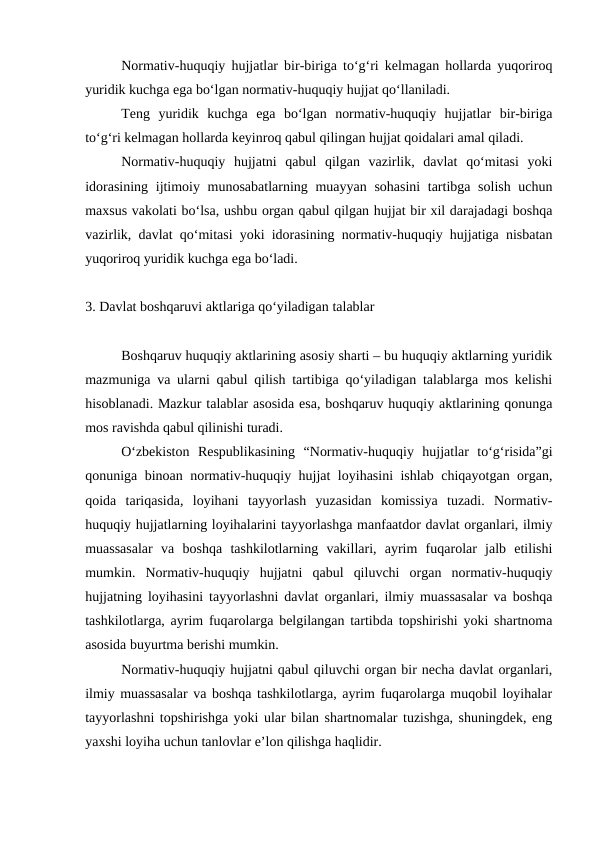 Normativ-huquqiy hujjatlar bir-biriga to‘g‘ri kelmagan hollarda yuqoriroq
yuridik kuchga ega bo‘lgan normativ-huquqiy hujjat qo‘llaniladi.
Teng  yuridik  kuchga  ega  bo‘lgan  normativ-huquqiy  hujjatlar  bir-biriga
to‘g‘ri kelmagan hollarda keyinroq qabul qilingan hujjat qoidalari amal qiladi.
Normativ-huquqiy  hujjatni  qabul  qilgan  vazirlik,  davlat  qo‘mitasi  yoki
idorasining ijtimoiy munosabatlarning muayyan sohasini  tartibga solish  uchun
maxsus vakolati bo‘lsa, ushbu organ qabul qilgan hujjat bir xil darajadagi boshqa
vazirlik, davlat qo‘mitasi yoki idorasining normativ-huquqiy hujjatiga nisbatan
yuqoriroq yuridik kuchga ega bo‘ladi. 
3. Davlat boshqaruvi aktlariga qo‘yiladigan talablar
Boshqaruv huquqiy aktlarining asosiy sharti – bu huquqiy aktlarning yuridik
mazmuniga va ularni qabul qilish tartibiga qo‘yiladigan talablarga mos kelishi
hisoblanadi. Mazkur talablar asosida esa, boshqaruv huquqiy aktlarining qonunga
mos ravishda qabul qilinishi turadi.
O‘zbekiston  Respublikasining  “Normativ-huquqiy  hujjatlar  to‘g‘risida”gi
qonuniga binoan normativ-huquqiy hujjat loyihasini ishlab chiqayotgan organ,
qoida  tariqasida,  loyihani  tayyorlash  yuzasidan  komissiya  tuzadi.  Normativ-
huquqiy hujjatlarning loyihalarini tayyorlashga manfaatdor davlat organlari, ilmiy
muassasalar  va  boshqa  tashkilotlarning  vakillari,  ayrim  fuqarolar  jalb  etilishi
mumkin.  Normativ-huquqiy  hujjatni  qabul  qiluvchi  organ  normativ-huquqiy
hujjatning loyihasini tayyorlashni davlat organlari, ilmiy muassasalar va boshqa
tashkilotlarga, ayrim fuqarolarga belgilangan tartibda topshirishi yoki shartnoma
asosida buyurtma berishi mumkin.
Normativ-huquqiy hujjatni qabul qiluvchi organ bir necha davlat organlari,
ilmiy muassasalar va boshqa tashkilotlarga, ayrim fuqarolarga muqobil loyihalar
tayyorlashni topshirishga yoki ular bilan shartnomalar tuzishga, shuningdek, eng
yaxshi loyiha uchun tanlovlar e’lon qilishga haqlidir.
