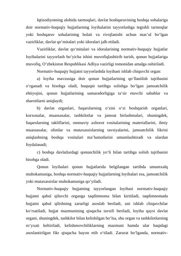 Iqtisodiyotning alohida tarmoqlari, davlat boshqaruvining boshqa sohalariga
doir normativ-huquqiy hujjatlarning loyihalarini tayyorlashga tegishli tarmoqlar
yoki  boshqaruv  sohalarining  holati  va  rivojlanishi  uchun  mas’ul  bo‘lgan
vazirliklar, davlat qo‘mitalari yoki idoralari jalb etiladi.
Vazirliklar, davlat qo‘mitalari va idoralarining normativ-huquqiy hujjatlar
loyihalarini tayyorlash bo‘yicha ishini muvofiqlashtirib turish, qonun hujjatlariga
muvofiq, O‘zbekiston Respublikasi Adliya vazirligi tomonidan amalga oshiriladi.
Normativ-huquqiy hujjatni tayyorlashda loyihani ishlab chiquvchi organ:
a)  loyiha  mavzusiga  doir  qonun  hujjatlarining  qo‘llanilish  tajribasini
o‘rganadi  va  hisobga  oladi,  huquqni  tartibga  solishga  bo‘lgan  jamoatchilik
ehtiyojini,  qonun  hujjatlarining  samaradorligiga  ta’sir  etuvchi  sabablar  va
sharoitlarni aniqlaydi; 
b)  davlat  organlari,  fuqarolarning  o‘zini  o‘zi  boshqarish  organlari,
korxonalar,  muassasalar,  tashkilotlar  va  jamoat  birlashmalari,  shuningdek,
fuqarolarning  takliflarini,  ommaviy  axborot  vositalarining  materiallarini,  ilmiy
muassasalar,  olimlar  va  mutaxassislarning  tavsiyalarini,  jamoatchilik  fikrini
aniqlashning  boshqa  vositalari  ma’lumotlarini  umumlashtiradi  va  ulardan
foydalanadi; 
c) boshqa davlatlardagi qonunchilik yo‘li bilan tartibga solish tajribasini
hisobga oladi.
Qonun  loyihalari  qonun  hujjatlarida  belgilangan  tartibda  umumxalq
muhokamasiga, boshqa normativ-huquqiy hujjatlarning loyihalari esa, jamoatchilik
yoki mutaxassislar muhokamasiga qo‘yiladi.
Normativ-huquqiy  hujjatning  tayyorlangan  loyihasi  normativ-huquqiy
hujjatni  qabul  qiluvchi  organga  taqdimnoma  bilan  kiritiladi,  taqdimnomada
hujjatni  qabul  qilishning  zarurligi  asoslab  beriladi,  uni  ishlab  chiquvchilar
ko‘rsatiladi,  hujjat  mazmunining  qisqacha  tavsifi  beriladi, loyiha qaysi  davlat
organi, shuningdek, tashkilot bilan kelishilgan bo‘lsa, shu organ va tashkilotlarning
ro‘yxati  keltiriladi,  kelishmovchiliklarning  mazmuni  hamda  ular  haqidagi
asoslantirilgan fikr  qisqacha  bayon  etib o‘tiladi. Zarurat  bo‘lganda,  normativ-
