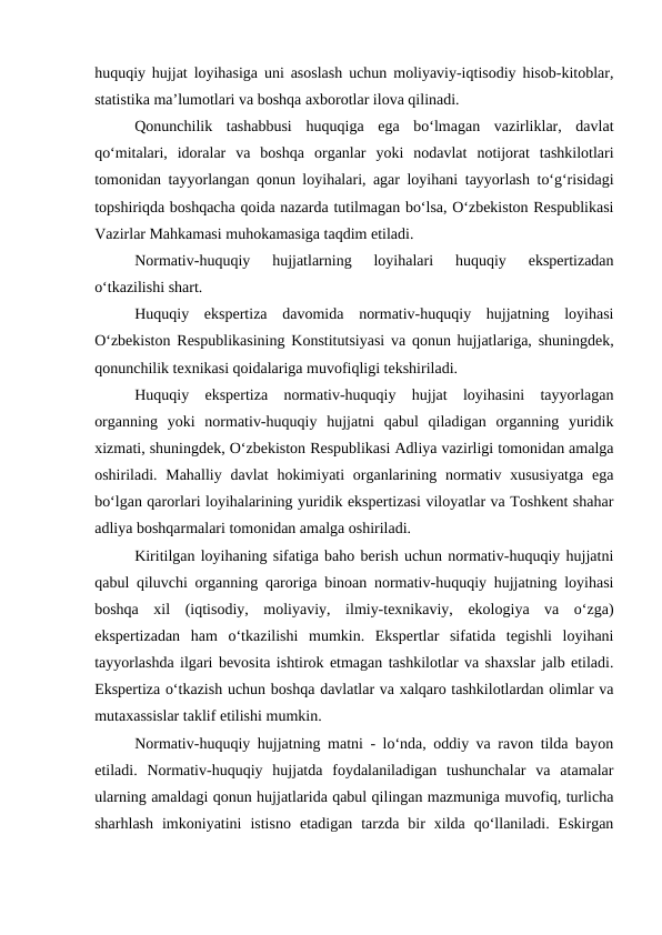 huquqiy hujjat loyihasiga uni asoslash uchun moliyaviy-iqtisodiy hisob-kitoblar,
statistika ma’lumotlari va boshqa axborotlar ilova qilinadi.
Qonunchilik  tashabbusi  huquqiga  ega  bo‘lmagan  vazirliklar,  davlat
qo‘mitalari,  idoralar  va  boshqa  organlar  yoki  nodavlat  notijorat  tashkilotlari
tomonidan tayyorlangan qonun loyihalari, agar loyihani tayyorlash to‘g‘risidagi
topshiriqda boshqacha qoida nazarda tutilmagan bo‘lsa, O‘zbekiston Respublikasi
Vazirlar Mahkamasi muhokamasiga taqdim etiladi.
Normativ-huquqiy  hujjatlarning  loyihalari  huquqiy  ekspertizadan
o‘tkazilishi shart.
Huquqiy  ekspertiza  davomida  normativ-huquqiy  hujjatning  loyihasi
O‘zbekiston Respublikasining Konstitutsiyasi va qonun hujjatlariga, shuningdek,
qonunchilik texnikasi qoidalariga muvofiqligi tekshiriladi.
Huquqiy  ekspertiza  normativ-huquqiy  hujjat  loyihasini  tayyorlagan
organning  yoki  normativ-huquqiy  hujjatni  qabul  qiladigan  organning  yuridik
xizmati, shuningdek, O‘zbekiston Respublikasi Adliya vazirligi tomonidan amalga
oshiriladi. Mahalliy  davlat  hokimiyati  organlarining normativ xususiyatga  ega
bo‘lgan qarorlari loyihalarining yuridik ekspertizasi viloyatlar va Toshkent shahar
adliya boshqarmalari tomonidan amalga oshiriladi. 
Kiritilgan loyihaning sifatiga baho berish uchun normativ-huquqiy hujjatni
qabul qiluvchi organning qaroriga binoan normativ-huquqiy hujjatning loyihasi
boshqa  xil  (iqtisodiy,  moliyaviy,  ilmiy-texnikaviy,  ekologiya  va  o‘zga)
ekspertizadan  ham  o‘tkazilishi  mumkin.  Ekspertlar  sifatida  tegishli  loyihani
tayyorlashda ilgari bevosita ishtirok etmagan tashkilotlar va shaxslar jalb etiladi.
Ekspertiza o‘tkazish uchun boshqa davlatlar va xalqaro tashkilotlardan olimlar va
mutaxassislar taklif etilishi mumkin. 
Normativ-huquqiy hujjatning matni - lo‘nda, oddiy va ravon tilda bayon
etiladi.  Normativ-huquqiy  hujjatda  foydalaniladigan  tushunchalar  va  atamalar
ularning amaldagi qonun hujjatlarida qabul qilingan mazmuniga muvofiq, turlicha
sharhlash  imkoniyatini  istisno  etadigan  tarzda  bir  xilda  qo‘llaniladi.  Eskirgan
