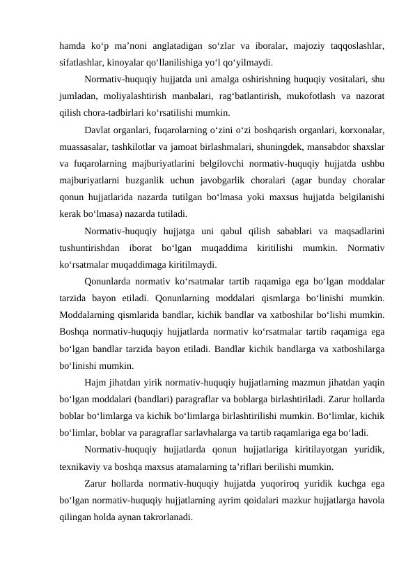hamda  ko‘p  ma’noni  anglatadigan  so‘zlar  va  iboralar,  majoziy  taqqoslashlar,
sifatlashlar, kinoyalar qo‘llanilishiga yo‘l qo‘yilmaydi.
Normativ-huquqiy hujjatda uni amalga oshirishning huquqiy vositalari, shu
jumladan,  moliyalashtirish  manbalari,  rag‘batlantirish,  mukofotlash  va  nazorat
qilish chora-tadbirlari ko‘rsatilishi mumkin.
Davlat organlari, fuqarolarning o‘zini o‘zi boshqarish organlari, korxonalar,
muassasalar, tashkilotlar va jamoat birlashmalari, shuningdek, mansabdor shaxslar
va fuqarolarning majburiyatlarini belgilovchi normativ-huquqiy hujjatda ushbu
majburiyatlarni  buzganlik  uchun  javobgarlik  choralari  (agar  bunday  choralar
qonun hujjatlarida nazarda tutilgan bo‘lmasa yoki maxsus hujjatda belgilanishi
kerak bo‘lmasa) nazarda tutiladi.
Normativ-huquqiy  hujjatga  uni  qabul  qilish  sabablari  va  maqsadlarini
tushuntirishdan  iborat  bo‘lgan  muqaddima  kiritilishi  mumkin.  Normativ
ko‘rsatmalar muqaddimaga kiritilmaydi.
Qonunlarda normativ ko‘rsatmalar tartib raqamiga ega bo‘lgan moddalar
tarzida  bayon  etiladi.  Qonunlarning  moddalari  qismlarga  bo‘linishi  mumkin.
Moddalarning qismlarida bandlar, kichik bandlar va xatboshilar bo‘lishi mumkin.
Boshqa normativ-huquqiy hujjatlarda normativ ko‘rsatmalar tartib raqamiga ega
bo‘lgan bandlar tarzida bayon etiladi. Bandlar kichik bandlarga va xatboshilarga
bo‘linishi mumkin. 
Hajm jihatdan yirik normativ-huquqiy hujjatlarning mazmun jihatdan yaqin
bo‘lgan moddalari (bandlari) paragraflar va boblarga birlashtiriladi. Zarur hollarda
boblar bo‘limlarga va kichik bo‘limlarga birlashtirilishi mumkin. Bo‘limlar, kichik
bo‘limlar, boblar va paragraflar sarlavhalarga va tartib raqamlariga ega bo‘ladi.
Normativ-huquqiy  hujjatlarda  qonun  hujjatlariga  kiritilayotgan  yuridik,
texnikaviy va boshqa maxsus atamalarning ta’riflari berilishi mumkin.
Zarur hollarda normativ-huquqiy hujjatda yuqoriroq yuridik kuchga ega
bo‘lgan normativ-huquqiy hujjatlarning ayrim qoidalari mazkur hujjatlarga havola
qilingan holda aynan takrorlanadi. 
