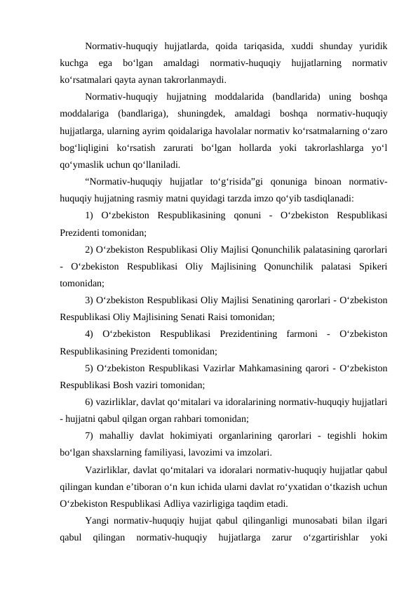 Normativ-huquqiy  hujjatlarda,  qoida  tariqasida,  xuddi  shunday  yuridik
kuchga  ega  bo‘lgan  amaldagi  normativ-huquqiy  hujjatlarning  normativ
ko‘rsatmalari qayta aynan takrorlanmaydi.
Normativ-huquqiy  hujjatning  moddalarida  (bandlarida)  uning  boshqa
moddalariga  (bandlariga),  shuningdek,  amaldagi  boshqa  normativ-huquqiy
hujjatlarga, ularning ayrim qoidalariga havolalar normativ ko‘rsatmalarning o‘zaro
bog‘liqligini  ko‘rsatish  zarurati  bo‘lgan  hollarda  yoki  takrorlashlarga  yo‘l
qo‘ymaslik uchun qo‘llaniladi.
“Normativ-huquqiy  hujjatlar  to‘g‘risida”gi  qonuniga  binoan  normativ-
huquqiy hujjatning rasmiy matni quyidagi tarzda imzo qo‘yib tasdiqlanadi:
1)  O‘zbekiston  Respublikasining  qonuni  -  O‘zbekiston  Respublikasi
Prezidenti tomonidan;
2) O‘zbekiston Respublikasi Oliy Majlisi Qonunchilik palatasining qarorlari
-  O‘zbekiston  Respublikasi  Oliy  Majlisining  Qonunchilik  palatasi  Spikeri
tomonidan;
3) O‘zbekiston Respublikasi Oliy Majlisi Senatining qarorlari - O‘zbekiston
Respublikasi Oliy Majlisining Senati Raisi tomonidan;
4)  O‘zbekiston  Respublikasi  Prezidentining  farmoni  -  O‘zbekiston
Respublikasining Prezidenti tomonidan;
5) O‘zbekiston Respublikasi Vazirlar Mahkamasining qarori - O‘zbekiston
Respublikasi Bosh vaziri tomonidan;
6) vazirliklar, davlat qo‘mitalari va idoralarining normativ-huquqiy hujjatlari
- hujjatni qabul qilgan organ rahbari tomonidan;
7)  mahalliy  davlat  hokimiyati  organlarining  qarorlari  -  tegishli  hokim
bo‘lgan shaxslarning familiyasi, lavozimi va imzolari.
Vazirliklar, davlat qo‘mitalari va idoralari normativ-huquqiy hujjatlar qabul
qilingan kundan e’tiboran o‘n kun ichida ularni davlat ro‘yxatidan o‘tkazish uchun
O‘zbekiston Respublikasi Adliya vazirligiga taqdim etadi.
Yangi normativ-huquqiy hujjat qabul qilinganligi munosabati bilan ilgari
qabul  qilingan  normativ-huquqiy  hujjatlarga  zarur  o‘zgartirishlar  yoki
