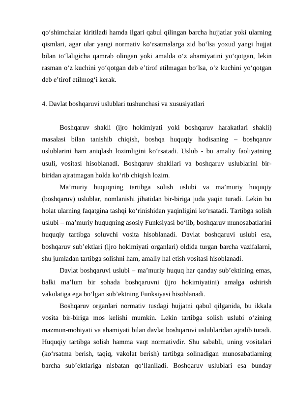 qo‘shimchalar kiritiladi hamda ilgari qabul qilingan barcha hujjatlar yoki ularning
qismlari, agar ular yangi normativ ko‘rsatmalarga zid bo‘lsa yoxud yangi hujjat
bilan to‘laligicha qamrab olingan yoki amalda o‘z ahamiyatini yo‘qotgan, lekin
rasman o‘z kuchini yo‘qotgan deb e’tirof etilmagan bo‘lsa, o‘z kuchini yo‘qotgan
deb e’tirof etilmog‘i kerak.
4. Davlat boshqaruvi uslublari tushunchasi va xususiyatlari
Boshqaruv  shakli  (ijro  hokimiyati  yoki  boshqaruv  harakatlari  shakli)
masalasi  bilan  tanishib  chiqish,  boshqa  huquqiy  hodisaning  –  boshqaruv
uslublarini ham aniqlash lozimligini ko‘rsatadi. Uslub - bu amaliy faoliyatning
usuli,  vositasi  hisoblanadi.  Boshqaruv  shakllari  va  boshqaruv  uslublarini  bir-
biridan ajratmagan holda ko‘rib chiqish lozim.
Ma’muriy  huquqning  tartibga  solish  uslubi  va  ma’muriy  huquqiy
(boshqaruv) uslublar, nomlanishi jihatidan bir-biriga juda yaqin turadi. Lekin bu
holat ularning faqatgina tashqi ko‘rinishidan yaqinligini ko‘rsatadi. Tartibga solish
uslubi – ma’muriy huquqning asosiy Funksiyasi bo‘lib, boshqaruv munosabatlarini
huquqiy  tartibga  soluvchi  vosita  hisoblanadi.  Davlat  boshqaruvi  uslubi  esa,
boshqaruv sub’ektlari (ijro hokimiyati organlari) oldida turgan barcha vazifalarni,
shu jumladan tartibga solishni ham, amaliy hal etish vositasi hisoblanadi. 
Davlat boshqaruvi uslubi – ma’muriy huquq har qanday sub’ektining emas,
balki  ma’lum  bir  sohada  boshqaruvni  (ijro  hokimiyatini)  amalga  oshirish
vakolatiga ega bo‘lgan sub’ektning Funksiyasi hisoblanadi.
Boshqaruv organlari normativ tusdagi hujjatni qabul qilganida, bu ikkala
vosita  bir-biriga  mos  kelishi  mumkin.  Lekin  tartibga  solish  uslubi  o‘zining
mazmun-mohiyati va ahamiyati bilan davlat boshqaruvi uslublaridan ajralib turadi.
Huquqiy tartibga solish hamma vaqt normativdir. Shu sababli, uning vositalari
(ko‘rsatma berish, taqiq, vakolat berish) tartibga solinadigan munosabatlarning
barcha  sub’ektlariga  nisbatan  qo‘llaniladi.  Boshqaruv  uslublari  esa  bunday
