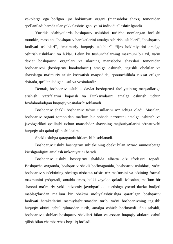 vakolatga  ega  bo‘lgan  ijro  hokimiyati  organi  (mansabdor  shaxs)  tomonidan
qo‘llaniladi hamda ular yakkalashtirilgan, ya’ni individuallashtirilgandir.
Yuridik  adabiyotlarda  boshqaruv  uslublari  turlicha  nomlangan  bo‘lishi
mumkin, masalan, “boshqaruv harakatlarini amalga oshirish uslublari”, “boshqaruv
faoliyati  uslublari”,  “ma’muriy  huquqiy  uslublar”,  “ijro  hokimiyatini  amalga
oshirish uslublari” va h.klar. Lekin bu tushunchalarning mazmuni bir xil, ya’ni
davlat  boshqaruvi  organlari  va  ularning  mansabdor  shaxslari  tomonidan
boshqaruvni  (boshqaruv  harakatlarini)  amalga  oshirish,  tegishli  obektlar  va
shaxslarga ma’muriy ta’sir ko‘rsatish  maqsadida, qonunchilikda ruxsat  etilgan
doirada, qo‘llaniladigan usul va vositalardir.
Demak, boshqaruv uslubi – davlat boshqaruvi faoliyatining maqsadlariga
erishish,  vazifalarini  bajarish  va  Funksiyalarini  amalga  oshirish  uchun
foydalaniladigan huquqiy vositalar hisoblanadi. 
Boshqaruv shakli boshqaruv ta’siri usullarini o‘z ichiga oladi. Masalan,
boshqaruv organi tomonidan ma’lum bir sohada nazoratni amalga oshirish va
javobgarlikni qo‘llashi uchun mansabdor shaxsning majburiyatlarini o‘rnatuvchi
huquqiy akt qabul qilinishi lozim. 
Shakl uslubga qaraganda birlamchi hisoblanadi. 
Boshqaruv uslubi boshqaruv sub’ektining obekt bilan o‘zaro munosabatga
kirishganligini aniqlash imkoniyatini beradi.
Boshqaruv  uslubi  boshqaruv  shaklida  albatta  o‘z  ifodasini  topadi.
Boshqacha aytganda, boshqaruv shakli bo‘lmaganida, boshqaruv uslublari, ya’ni
boshqaruv sub’ektining obektga nisbatan ta’siri o‘z ma’nosini va o‘zining formal
mazmunini yo‘qotadi, amalda emas, balki xayolda qoladi. Masalan, ma’lum bir
shaxsni ma’muriy yoki intizomiy javobgarlikka tortishga yoxud davlat budjeti
mablag‘laridan  ma’lum  bir  obektni  moliyalashtirishga  qaratilgan  boshqaruv
faoliyati  harakatlarini  rasmiylashtirmasdan  turib,  ya’ni  boshqaruvning  tegishli
huquqiy aktini qabul qilmasdan turib, amalga oshirib bo‘lmaydi. Shu sababli,
boshqaruv uslublari boshqaruv shakllari bilan va asosan huquqiy aktlarni qabul
qilish bilan chambarchas bog‘liq bo‘ladi.
