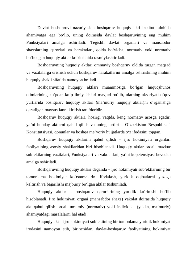 Davlat boshqpruvi nazariyasida boshqaruv huquqiy akti instituti alohida
ahamiyatga  ega  bo‘lib,  uning  doirasida  davlat  boshqaruvining  eng  muhim
Funksiyalari  amalga  oshiriladi.  Tegishli  davlat  organlari  va  mansabdor
shaxslarning  qarorlari  va  harakatlari,  qoida  bo‘yicha,  normativ yoki  normativ
bo‘lmagan huquqiy aktlar ko‘rinishida rasmiylashtiriladi.
Boshqaruvning huquqiy aktlari ommaviy boshqaruv oldida turgan maqsad
va vazifalarga erishish uchun boshqaruv harakatlarini amalga oshirishning muhim
huquqiy shakli sifatida namoyon bo‘ladi.
Boshqaruvning  huquqiy  aktlari  muammosiga  bo‘lgan  huquqshunos
olimlarining ko‘pdan-ko‘p ilmiy ishlari mavjud bo‘lib, ularning aksariyati o‘quv
yurtlarida boshqaruv huquqiy aktlari  (ma’muriy huquqiy aktlar)ni  o‘rganishga
qaratilgan maxsus fanni kiritish tarafdoridir. 
Boshqaruv huquqiy aktlari, hozirgi vaqtda, keng normativ asosga egadir,
ya’ni bunday aktlarni qabul qilish va uning tartibi – O‘zbekiston Respublikasi
Konstitutsiyasi, qonunlar va boshqa me’yoriy hujjatlarda o‘z ifodasini topgan. 
Boshqaruv  huquqiy  aktlarini  qabul  qilish  –  ijro  hokimiyati  organlari
faoliyatining asosiy shakllaridan biri hisoblanadi. Huquqiy aktlar orqali mazkur
sub’ektlarning vazifalari, Funksiyalari va vakolatlari, ya’ni kopetensiyasi bevosita
amalga oshiriladi.
Boshqaruvning huquqiy aktlari deganda – ijro hokimiyati sub’ektlarining bir
tomonlama  hokimiyat  ko‘rsatmalarini  ifodalash,  yuridik  oqibatlarni  yuzaga
keltirish va bajarilishi majburiy bo‘lgan aktlar tushuniladi. 
Huquqiy  aktlar  –  boshqaruv  qarorlarining  yuridik  ko‘rinishi  bo‘lib
hisoblanadi. Ijro hokimiyati organi (mansabdor shaxs) vakolat doirasida huquqiy
akt qabul qilish orqali umumiy (normativ) yoki individual (yakka, ma’muriy)
ahamiyatdagi masalalarni hal etadi. 
Huquqiy akt – ijro hokimiyati sub’ektining bir tomonlama yuridik hokimiyat
irodasini  namoyon  etib,  birinchidan,  davlat-boshqaruv  faoliyatining  hokimiyat
