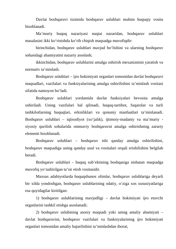 Davlat  boshqaruvi  tizimida  boshqaruv  uslublari  muhim  huquqiy  vosita
hisoblanadi. 
Ma’muriy  huquq  nazariyasi  nuqtai  nazaridan,  boshqaruv  uslublari
masalasini ikki ko‘rinishda ko‘rib chiqish maqsadga muvofiqdir:
birinchidan, boshqaruv uslublari mavjud bo‘lishini va ularning boshqaruv
sohasidagi ahamiyatini nazariy asoslash;
ikkinchidan, boshqaruv uslublarini amalga oshirish mexanizmini yaratish va
normativ ta’minlash.
Boshqaruv uslublari – ijro hokimiyati organlari tomonidan davlat boshqaruvi
maqsadlari, vazifalari va funksiyalarining amalga oshirilishini ta’minlash vositasi
sifatida namoyon bo‘ladi. 
Boshqaruv  uslublari  yordamida  davlat  funksiyalari  bevosita  amalga
oshiriladi.  Uning  vazifalari  hal  qilinadi,  huquq-tartibot,  fuqarolar  va  turli
tashkilotlarning  huquqlari,  erkinliklari  va  qonuniy  manfaatlari  ta’minlanadi.
Boshqaruv  uslublari  –  iqtisodiyot  (xo‘jalik),  ijtimoiy-madaniy  va  ma’muriy  -
siyosiy  qurilish  sohalarida  ommaviy  boshqaruvni  amalga  oshirishning  zaruriy
elementi hisoblanadi.
Boshqaruv  uslublari  –  boshqaruv  ishi  qanday  amalga  oshirilishini,
boshqaruv maqsadiga uning qanday usul va vositalari orqali erishilishini belgilab
beradi. 
Boshqaruv uslublari - huquq sub’ektining boshqasiga nisbatan maqsadga
muvofiq yo‘naltirilgan ta’sir etish vositasidir.
Maxsus adabiyotlarda huquqshunos olimlar, boshqaruv uslublariga deyarli
bir xilda yondoshgan, boshqaruv uslublarining odatiy, o‘ziga xos xususiyatlariga
esa quyidagilar kiritilgan:
1)  boshqaruv  uslublarining  mavjudligi  –  davlat  hokimiyati  ijro  etuvchi
organlarini tashkil etishga asoslanadi;
2) boshqaruv uslubining asosiy maqsadi yoki uning amaliy ahamiyati –
davlat  boshqaruvini,  boshqaruv  vazifalari  va  funksiyalarining  ijro  hokimiyati
organlari tomonidan amaliy bajarilishini ta’minlashdan iborat;
