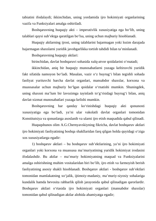 tabiatini ifodalaydi; ikkinchidan, uning yordamida ijro hokimiyati organlarining
vazifa va Funksiyalari amalga oshiriladi.
Boshqaruvning huquqiy akti – imperativlik xususiyatiga ega bo‘lib, uning
talablari qaysi sub’ektga qaratilgan bo‘lsa, uning uchun majburiy hisoblanadi.
Huquqiy aktlarning ijrosi, uning talablarini bajarmagan yoki lozim darajada
bajarmagan shaxslarni yuridik javobgarlikka tortish tahdidi bilan ta’minlanadi.
Boshqaruvning huquqiy aktlari: 
birinchidan, davlat boshqaruvi sohasida xulq-atvor qoidalarini o‘rnatadi; 
ikkinchidan, aniq bir huquqiy munosabatlarni yuzaga keltiruvchi yuridik
fakt sifatida namoyon bo‘ladi. Masalan, vazir o‘z buyrug‘i bilan tegishli sohada
faoliyat  yurituvchi  barcha  davlat  organlari,  mansabdor  shaxslar,  korxona  va
muassasalar  uchun majburiy bo‘lgan qoidalar o‘rnatishi mumkin. Shuningdek,
uning shaxsni ma’lum bir lavozimga tayinlash to‘g‘risidagi buyrug‘i bilan, aniq
davlat-xizmat munosabatlari yuzaga kelishi mumkin.
Boshqaruvning  har  qanday  ko‘rinishdagi  huquqiy  akti  qonunosti
xususiyatiga  ega  bo‘ladi,  ya’ni  ular  vakolatli  davlat  organlari  tomonidan
Konstitutsiya va qonunlarga asoslanib va ularni ijro etish maqsadida qabul qilinadi.
Huquqshunos olim A.G.Chernyavskiyning fikricha, davlat boshqaruv aktlari
ijro hokimiyati faoliyatining boshqa shakllaridan farq qilgan holda quyidagi o‘ziga
xos xususiyatlarga egadir:
1) boshqaruv aktlari – bu boshqaruv sub’ektlarining, ya’ni ijro hokimiyati
organlari yoki korxona va muassasa ma’muriyatining yuridik hokimiyat irodasini
ifodalashdir.  Bu  aktlar  –  ma’muriy  hokimiyatning  maqsad  va  Funksiyalarini
amalga oshirishning muhim vositalaridan biri bo‘lib, ijro etish va farmoyish berish
faoliyatining asosiy shakli hisoblanadi. Boshqaruv aktlari - boshqaruv sub’ektlari
tomonidan mamlakatning xo‘jalik, ijtimoiy-madaniy, ma’muriy-siyosiy sohalariga
kundalik hamda bevosita rahbarlik qilish jarayonida qabul qilinadigan qarorlardir.
Boshqaruv  aktlari  o‘rtasida  ijro  hokimiyati  organlari  (mansabdor  shaxslar)
tomonidan qabul qilinadigan aktlar alohida ahamiyatga egadir;
