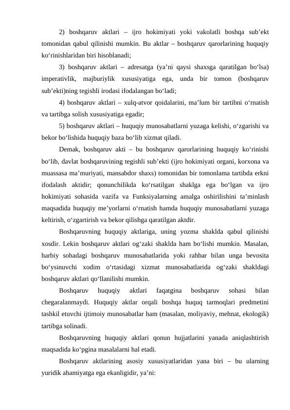 2)  boshqaruv  aktlari  –  ijro  hokimiyati  yoki  vakolatli  boshqa  sub’ekt
tomonidan qabul qilinishi mumkin. Bu aktlar – boshqaruv qarorlarining huquqiy
ko‘rinishlaridan biri hisoblanadi;
3) boshqaruv aktlari – adresatga (ya’ni qaysi shaxsga qaratilgan bo‘lsa)
imperativlik,  majburiylik  xususiyatiga  ega,  unda  bir  tomon  (boshqaruv
sub’ekti)ning tegishli irodasi ifodalangan bo‘ladi;
4) boshqaruv aktlari – xulq-atvor qoidalarini, ma’lum bir tartibni o‘rnatish
va tartibga solish xususiyatiga egadir;
5) boshqaruv aktlari – huquqiy munosabatlarni yuzaga kelishi, o‘zgarishi va
bekor bo‘lishida huquqiy baza bo‘lib xizmat qiladi.
Demak, boshqaruv akti – bu boshqaruv qarorlarining huquqiy ko‘rinishi
bo‘lib, davlat boshqaruvining tegishli sub’ekti (ijro hokimiyati organi, korxona va
muassasa ma’muriyati, mansabdor shaxs) tomonidan bir tomonlama tartibda erkni
ifodalash  aktidir;  qonunchilikda  ko‘rsatilgan  shaklga  ega  bo‘lgan  va  ijro
hokimiyati  sohasida  vazifa va Funksiyalarning amalga oshirilishini  ta’minlash
maqsadida huquqiy me’yorlarni o‘rnatish hamda huquqiy munosabatlarni yuzaga
keltirish, o‘zgartirish va bekor qilishga qaratilgan aktdir.
Boshqaruvning  huquqiy  aktlariga,  uning  yozma  shaklda  qabul  qilinishi
xosdir. Lekin boshqaruv aktlari og‘zaki shaklda ham bo‘lishi mumkin. Masalan,
harbiy  sohadagi  boshqaruv  munosabatlarida  yoki  rahbar  bilan  unga  bevosita
bo‘ysinuvchi  xodim  o‘rtasidagi  xizmat  munosabatlarida  og‘zaki  shakldagi
boshqaruv aktlari qo‘llanilishi mumkin. 
Boshqaruv  huquqiy  aktlari  faqatgina  boshqaruv  sohasi  bilan
chegaralanmaydi.  Huquqiy  aktlar  orqali  boshqa  huquq  tarmoqlari  predmetini
tashkil etuvchi ijtimoiy munosabatlar ham (masalan, moliyaviy, mehnat, ekologik)
tartibga solinadi. 
Boshqaruvning  huquqiy  aktlari  qonun  hujjatlarini  yanada  aniqlashtirish
maqsadida ko‘pgina masalalarni hal etadi.
Boshqaruv  aktlarining  asosiy  xususiyatlaridan  yana  biri  –  bu  ularning
yuridik ahamiyatga ega ekanligidir, ya’ni:
