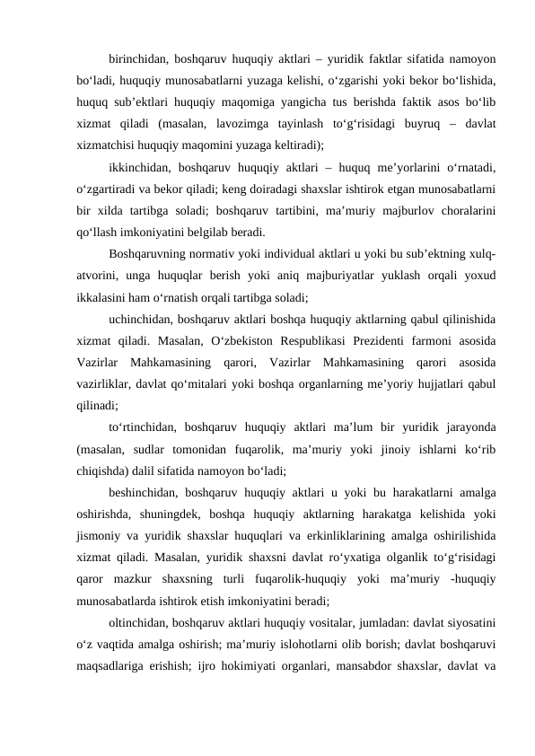 birinchidan, boshqaruv huquqiy aktlari – yuridik faktlar sifatida namoyon
bo‘ladi, huquqiy munosabatlarni yuzaga kelishi, o‘zgarishi yoki bekor bo‘lishida,
huquq sub’ektlari huquqiy maqomiga yangicha tus berishda faktik asos bo‘lib
xizmat  qiladi  (masalan,  lavozimga  tayinlash  to‘g‘risidagi  buyruq  –  davlat
xizmatchisi huquqiy maqomini yuzaga keltiradi);
ikkinchidan,  boshqaruv  huquqiy  aktlari  –  huquq  me’yorlarini  o‘rnatadi,
o‘zgartiradi va bekor qiladi; keng doiradagi shaxslar ishtirok etgan munosabatlarni
bir  xilda  tartibga  soladi;  boshqaruv  tartibini,  ma’muriy  majburlov  choralarini
qo‘llash imkoniyatini belgilab beradi.
Boshqaruvning normativ yoki individual aktlari u yoki bu sub’ektning xulq-
atvorini,  unga  huquqlar  berish  yoki  aniq  majburiyatlar  yuklash  orqali  yoxud
ikkalasini ham o‘rnatish orqali tartibga soladi;
uchinchidan, boshqaruv aktlari boshqa huquqiy aktlarning qabul qilinishida
xizmat  qiladi.  Masalan,  O‘zbekiston  Respublikasi  Prezidenti  farmoni  asosida
Vazirlar  Mahkamasining  qarori,  Vazirlar  Mahkamasining  qarori  asosida
vazirliklar, davlat qo‘mitalari yoki boshqa organlarning me’yoriy hujjatlari qabul
qilinadi;
to‘rtinchidan,  boshqaruv  huquqiy  aktlari  ma’lum  bir  yuridik  jarayonda
(masalan,  sudlar  tomonidan  fuqarolik,  ma’muriy  yoki  jinoiy  ishlarni  ko‘rib
chiqishda) dalil sifatida namoyon bo‘ladi;
beshinchidan, boshqaruv huquqiy aktlari u yoki bu harakatlarni  amalga
oshirishda,  shuningdek,  boshqa  huquqiy  aktlarning  harakatga  kelishida  yoki
jismoniy va yuridik shaxslar huquqlari va erkinliklarining amalga oshirilishida
xizmat qiladi. Masalan, yuridik shaxsni davlat ro‘yxatiga olganlik to‘g‘risidagi
qaror  mazkur  shaxsning  turli  fuqarolik-huquqiy  yoki  ma’muriy  -huquqiy
munosabatlarda ishtirok etish imkoniyatini beradi;
oltinchidan, boshqaruv aktlari huquqiy vositalar, jumladan: davlat siyosatini
o‘z vaqtida amalga oshirish; ma’muriy islohotlarni olib borish; davlat boshqaruvi
maqsadlariga erishish; ijro hokimiyati organlari, mansabdor shaxslar, davlat va
