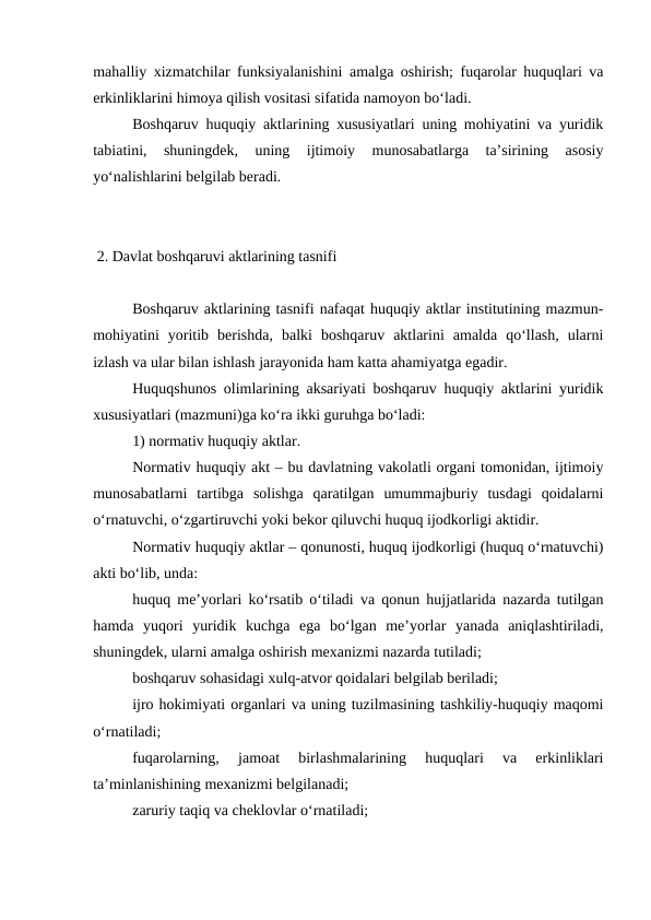 mahalliy xizmatchilar funksiyalanishini amalga oshirish; fuqarolar huquqlari va
erkinliklarini himoya qilish vositasi sifatida namoyon bo‘ladi. 
Boshqaruv huquqiy aktlarining xususiyatlari uning mohiyatini va yuridik
tabiatini,  shuningdek,  uning  ijtimoiy  munosabatlarga  ta’sirining  asosiy
yo‘nalishlarini belgilab beradi. 
 2. Davlat boshqaruvi aktlarining tasnifi
Boshqaruv aktlarining tasnifi nafaqat huquqiy aktlar institutining mazmun-
mohiyatini  yoritib  berishda,  balki  boshqaruv  aktlarini  amalda  qo‘llash,  ularni
izlash va ular bilan ishlash jarayonida ham katta ahamiyatga egadir.
Huquqshunos olimlarining aksariyati boshqaruv huquqiy aktlarini yuridik
xususiyatlari (mazmuni)ga ko‘ra ikki guruhga bo‘ladi:
1) normativ huquqiy aktlar.
Normativ huquqiy akt – bu davlatning vakolatli organi tomonidan, ijtimoiy
munosabatlarni  tartibga  solishga  qaratilgan  umummajburiy  tusdagi  qoidalarni
o‘rnatuvchi, o‘zgartiruvchi yoki bekor qiluvchi huquq ijodkorligi aktidir.
Normativ huquqiy aktlar – qonunosti, huquq ijodkorligi (huquq o‘rnatuvchi)
akti bo‘lib, unda:
huquq me’yorlari ko‘rsatib o‘tiladi va qonun hujjatlarida nazarda tutilgan
hamda  yuqori  yuridik  kuchga  ega  bo‘lgan  me’yorlar  yanada  aniqlashtiriladi,
shuningdek, ularni amalga oshirish mexanizmi nazarda tutiladi;
boshqaruv sohasidagi xulq-atvor qoidalari belgilab beriladi;
ijro hokimiyati organlari va uning tuzilmasining tashkiliy-huquqiy maqomi
o‘rnatiladi;
fuqarolarning,  jamoat  birlashmalarining  huquqlari  va  erkinliklari
ta’minlanishining mexanizmi belgilanadi;
zaruriy taqiq va cheklovlar o‘rnatiladi;
