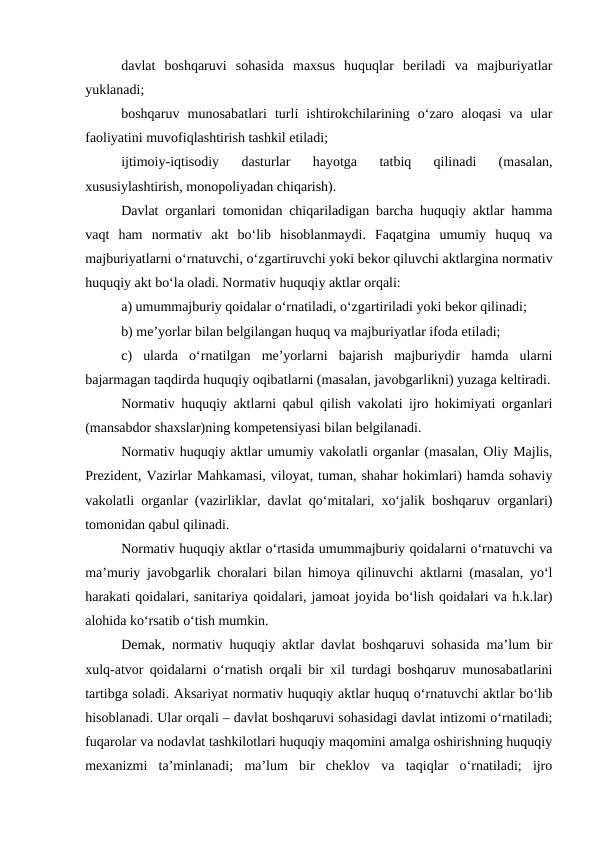 davlat  boshqaruvi  sohasida  maxsus  huquqlar  beriladi  va  majburiyatlar
yuklanadi;
boshqaruv  munosabatlari  turli  ishtirokchilarining  o‘zaro  aloqasi  va  ular
faoliyatini muvofiqlashtirish tashkil etiladi;
ijtimoiy-iqtisodiy  dasturlar  hayotga  tatbiq  qilinadi  (masalan,
xususiylashtirish, monopoliyadan chiqarish).
Davlat organlari tomonidan chiqariladigan barcha huquqiy aktlar hamma
vaqt  ham  normativ  akt  bo‘lib  hisoblanmaydi.  Faqatgina  umumiy  huquq  va
majburiyatlarni o‘rnatuvchi, o‘zgartiruvchi yoki bekor qiluvchi aktlargina normativ
huquqiy akt bo‘la oladi. Normativ huquqiy aktlar orqali:
a) umummajburiy qoidalar o‘rnatiladi, o‘zgartiriladi yoki bekor qilinadi;
b) me’yorlar bilan belgilangan huquq va majburiyatlar ifoda etiladi;
c)  ularda  o‘rnatilgan  me’yorlarni  bajarish  majburiydir  hamda  ularni
bajarmagan taqdirda huquqiy oqibatlarni (masalan, javobgarlikni) yuzaga keltiradi.
Normativ huquqiy aktlarni qabul qilish vakolati ijro hokimiyati organlari
(mansabdor shaxslar)ning kompetensiyasi bilan belgilanadi.
Normativ huquqiy aktlar umumiy vakolatli organlar (masalan, Oliy Majlis,
Prezident, Vazirlar Mahkamasi, viloyat, tuman, shahar hokimlari) hamda sohaviy
vakolatli organlar (vazirliklar, davlat qo‘mitalari, xo‘jalik boshqaruv organlari)
tomonidan qabul qilinadi.
Normativ huquqiy aktlar o‘rtasida umummajburiy qoidalarni o‘rnatuvchi va
ma’muriy javobgarlik choralari bilan himoya qilinuvchi aktlarni (masalan, yo‘l
harakati qoidalari, sanitariya qoidalari, jamoat joyida bo‘lish qoidalari va h.k.lar)
alohida ko‘rsatib o‘tish mumkin.
Demak, normativ huquqiy aktlar davlat boshqaruvi sohasida ma’lum bir
xulq-atvor qoidalarni o‘rnatish orqali bir xil turdagi boshqaruv munosabatlarini
tartibga soladi. Aksariyat normativ huquqiy aktlar huquq o‘rnatuvchi aktlar bo‘lib
hisoblanadi. Ular orqali – davlat boshqaruvi sohasidagi davlat intizomi o‘rnatiladi;
fuqarolar va nodavlat tashkilotlari huquqiy maqomini amalga oshirishning huquqiy
mexanizmi  ta’minlanadi;  ma’lum  bir  cheklov  va  taqiqlar  o‘rnatiladi;  ijro
