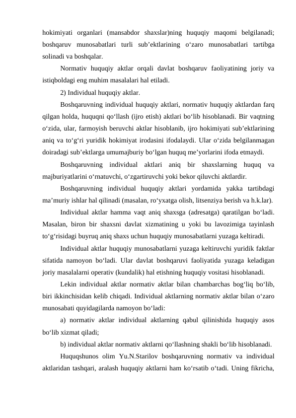 hokimiyati  organlari  (mansabdor  shaxslar)ning  huquqiy  maqomi  belgilanadi;
boshqaruv  munosabatlari  turli  sub’ektlarining  o‘zaro  munosabatlari  tartibga
solinadi va boshqalar.
Normativ  huquqiy  aktlar  orqali  davlat  boshqaruv  faoliyatining  joriy  va
istiqboldagi eng muhim masalalari hal etiladi. 
2) Individual huquqiy aktlar. 
Boshqaruvning individual huquqiy aktlari, normativ huquqiy aktlardan farq
qilgan holda, huquqni qo‘llash (ijro etish) aktlari bo‘lib hisoblanadi. Bir vaqtning
o‘zida, ular, farmoyish beruvchi aktlar hisoblanib, ijro hokimiyati sub’ektlarining
aniq va to‘g‘ri yuridik hokimiyat irodasini ifodalaydi. Ular o‘zida belgilanmagan
doiradagi sub’ektlarga umumajburiy bo‘lgan huquq me’yorlarini ifoda etmaydi.
Boshqaruvning  individual  aktlari  aniq  bir  shaxslarning  huquq  va
majburiyatlarini o‘rnatuvchi, o‘zgartiruvchi yoki bekor qiluvchi aktlardir. 
Boshqaruvning  individual  huquqiy  aktlari  yordamida  yakka  tartibdagi
ma’muriy ishlar hal qilinadi (masalan, ro‘yxatga olish, litsenziya berish va h.k.lar).
Individual aktlar hamma vaqt aniq shaxsga (adresatga) qaratilgan bo‘ladi.
Masalan, biron bir shaxsni davlat xizmatining u yoki bu lavozimiga tayinlash
to‘g‘risidagi buyruq aniq shaxs uchun huquqiy munosabatlarni yuzaga keltiradi.
Individual aktlar huquqiy munosabatlarni yuzaga keltiruvchi yuridik faktlar
sifatida namoyon bo‘ladi. Ular davlat boshqaruvi faoliyatida yuzaga keladigan
joriy masalalarni operativ (kundalik) hal etishning huquqiy vositasi hisoblanadi.
Lekin individual aktlar normativ aktlar bilan chambarchas bog‘liq bo‘lib,
biri ikkinchisidan kelib chiqadi. Individual aktlarning normativ aktlar bilan o‘zaro
munosabati quyidagilarda namoyon bo‘ladi:
a)  normativ  aktlar  individual  aktlarning  qabul  qilinishida  huquqiy  asos
bo‘lib xizmat qiladi;
b) individual aktlar normativ aktlarni qo‘llashning shakli bo‘lib hisoblanadi.
Huquqshunos  olim  Yu.N.Starilov  boshqaruvning  normativ va individual
aktlaridan tashqari, aralash huquqiy aktlarni ham ko‘rsatib o‘tadi. Uning fikricha,

