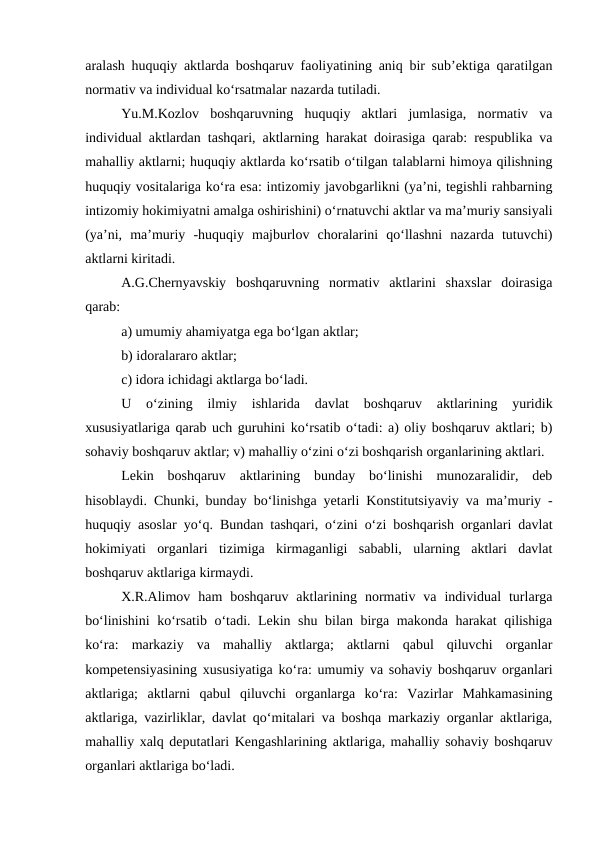 aralash huquqiy aktlarda boshqaruv faoliyatining aniq bir sub’ektiga qaratilgan
normativ va individual ko‘rsatmalar nazarda tutiladi.
Yu.M.Kozlov  boshqaruvning  huquqiy  aktlari  jumlasiga,  normativ  va
individual aktlardan tashqari, aktlarning harakat doirasiga qarab: respublika va
mahalliy aktlarni; huquqiy aktlarda ko‘rsatib o‘tilgan talablarni himoya qilishning
huquqiy vositalariga ko‘ra esa: intizomiy javobgarlikni (ya’ni, tegishli rahbarning
intizomiy hokimiyatni amalga oshirishini) o‘rnatuvchi aktlar va ma’muriy sansiyali
(ya’ni,  ma’muriy  -huquqiy  majburlov  choralarini  qo‘llashni  nazarda  tutuvchi)
aktlarni kiritadi. 
A.G.Chernyavskiy  boshqaruvning  normativ  aktlarini  shaxslar  doirasiga
qarab: 
a) umumiy ahamiyatga ega bo‘lgan aktlar; 
b) idoralararo aktlar; 
c) idora ichidagi aktlarga bo‘ladi. 
U  o‘zining  ilmiy  ishlarida  davlat  boshqaruv  aktlarining  yuridik
xususiyatlariga qarab uch guruhini ko‘rsatib o‘tadi: a) oliy boshqaruv aktlari; b)
sohaviy boshqaruv aktlar; v) mahalliy o‘zini o‘zi boshqarish organlarining aktlari.
Lekin  boshqaruv  aktlarining  bunday  bo‘linishi  munozaralidir,  deb
hisoblaydi. Chunki, bunday bo‘linishga yetarli Konstitutsiyaviy va ma’muriy -
huquqiy asoslar yo‘q. Bundan tashqari, o‘zini o‘zi boshqarish organlari davlat
hokimiyati  organlari  tizimiga  kirmaganligi  sababli,  ularning  aktlari  davlat
boshqaruv aktlariga kirmaydi.
X.R.Alimov  ham  boshqaruv  aktlarining  normativ  va  individual  turlarga
bo‘linishini ko‘rsatib o‘tadi. Lekin shu bilan birga makonda harakat  qilishiga
ko‘ra:  markaziy  va  mahalliy  aktlarga;  aktlarni  qabul  qiluvchi  organlar
kompetensiyasining xususiyatiga ko‘ra: umumiy va sohaviy boshqaruv organlari
aktlariga;  aktlarni  qabul  qiluvchi  organlarga  ko‘ra:  Vazirlar  Mahkamasining
aktlariga, vazirliklar, davlat qo‘mitalari va boshqa markaziy organlar aktlariga,
mahalliy xalq deputatlari Kengashlarining aktlariga, mahalliy sohaviy boshqaruv
organlari aktlariga bo‘ladi.

