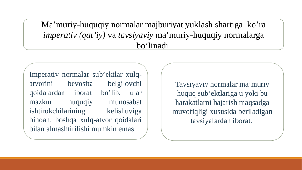 Ma’muriy-huquqiy normalar majburiyat yuklash shartiga  ko’ra 
imperativ (qat’iy) va tavsiyaviy ma’muriy-huquqiy normalarga 
bo’linadi 
Imperativ normalar sub’ektlar xulq-
atvorini 
bevosita 
belgilovchi 
qoidalardan 
iborat 
bo’lib, 
ular 
mazkur 
huquqiy 
munosabat 
ishtirokchilarining 
kelishuviga 
binoan, boshqa xulq-atvor qoidalari 
bilan almashtirilishi mumkin emas
Tavsiyaviy normalar ma’muriy 
huquq sub’ektlariga u yoki bu 
harakatlarni bajarish maqsadga 
muvofiqligi xususida beriladigan 
tavsiyalardan iborat. 
