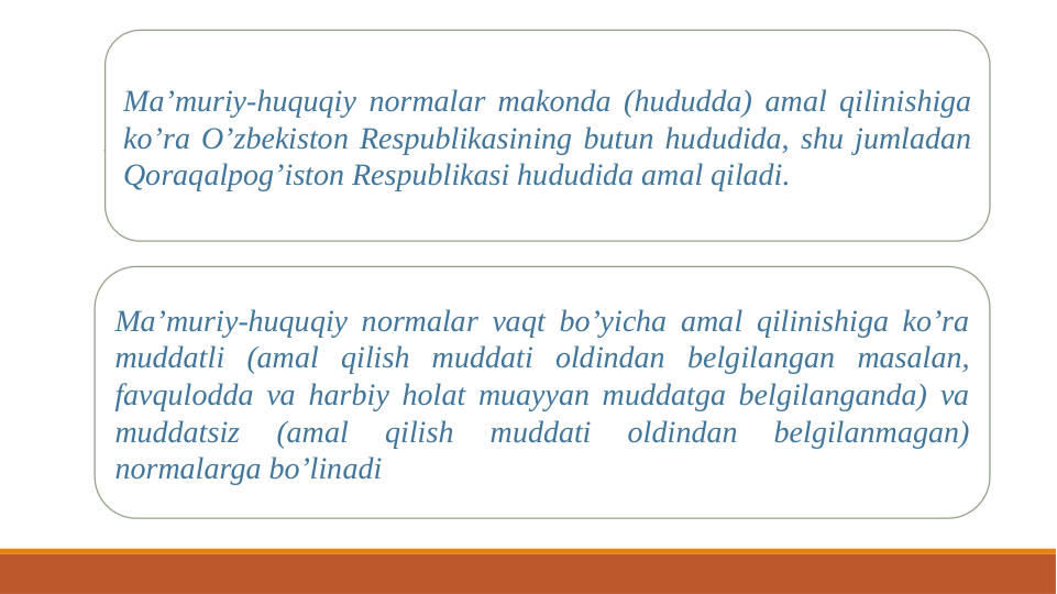 Ma’muriy-huquqiy normalar makonda (hududda) amal qilinishiga 
ko’ra O’zbekiston Respublikasining butun hududida, shu jumladan 
Qoraqalpog’iston Respublikasi hududida amal qiladi. 
Ma’muriy-huquqiy normalar vaqt bo’yicha amal qilinishiga ko’ra 
muddatli (amal qilish muddati oldindan belgilangan masalan, 
favqulodda va harbiy holat muayyan muddatga belgilanganda) va 
muddatsiz 
(amal 
qilish 
muddati 
oldindan 
belgilanmagan) 
normalarga bo’linadi 
