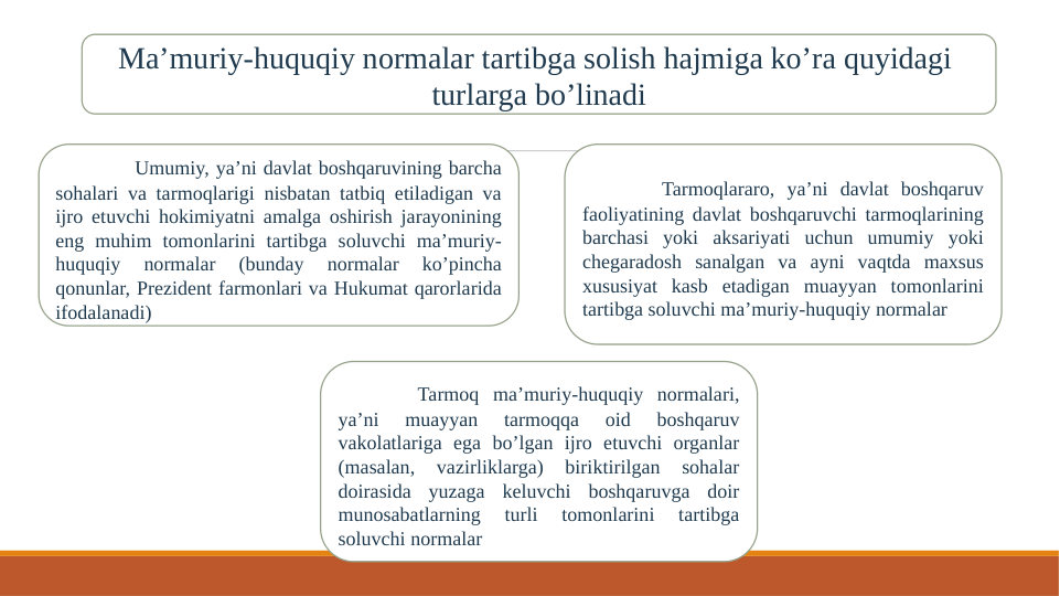 Ma’muriy-huquqiy normalar tartibga solish hajmiga ko’ra quyidagi  
turlarga bo’linadi
Umumiy, ya’ni davlat boshqaruvining barcha 
sohalari va tarmoqlarigi nisbatan tatbiq etiladigan va 
ijro etuvchi hokimiyatni amalga oshirish jarayonining 
eng muhim tomonlarini tartibga soluvchi ma’muriy-
huquqiy 
normalar 
(bunday 
normalar 
ko’pincha 
qonunlar, Prezident farmonlari va Hukumat qarorlarida 
ifodalanadi)
Tarmoq ma’muriy-huquqiy normalari, 
ya’ni 
muayyan 
tarmoqqa 
oid 
boshqaruv 
vakolatlariga ega bo’lgan ijro etuvchi organlar 
(masalan, 
vazirliklarga) 
biriktirilgan 
sohalar 
doirasida yuzaga keluvchi boshqaruvga doir 
munosabatlarning 
turli 
tomonlarini 
tartibga 
soluvchi normalar
Tarmoqlararo, ya’ni davlat boshqaruv 
faoliyatining davlat boshqaruvchi tarmoqlarining 
barchasi yoki aksariyati uchun umumiy yoki 
chegaradosh sanalgan va ayni vaqtda maxsus 
xususiyat kasb etadigan muayyan tomonlarini 
tartibga soluvchi ma’muriy-huquqiy normalar
